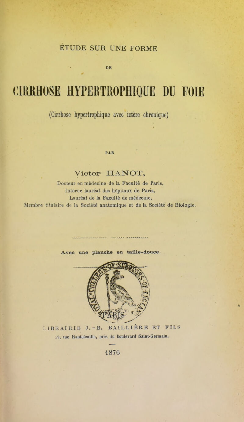 0 mmm hypertrophioue du poie (Cirrhose hypertrophique avec ictere chroiiique) PAR Victor HANOT, Docteur en m6decine de la Faculte de Paris, Interne laureat des hopitaux de Paris, Laureat de la Faculte de medecine, Membre titulaire de la Societ6 anatomique et de la Societe de Biologie. Avec une planche en taille-douce. « 1876