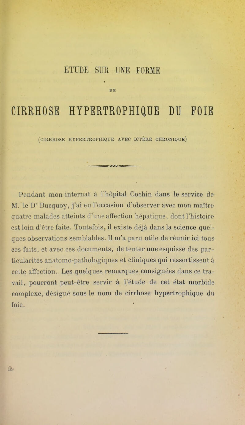 0 DE CIRRHOSE HYPERTROPHIQUE DU FOIE (CIRRHOSE HYPERTROPHIQUE AVEC ICTERE CHRONIQUe) Pendant mon internal a Thopital Cochin dans le service de M. le D Bucquoy, j'ai eu I'occasion d'observer avec mon maitre quatre malades atteints d'une affection hepatique, dont I'histoire est loin d'etre faite. Toutefois, il existe deja dans la science quel- ques observations semblables. II m'a paru utile de reunir ici tons ces faits, et avec ces documents, de tenter une esquisse des par- ticularites anatomo-pathologiques et cliniques qui ressortissent a cette affection. Les quelques remarques consignees dans ce tra- vail, pourront peut-etre servir a I'etude de cet etat morbide complexe, designe sons le nom de cirrhose hypertrophique du foie.