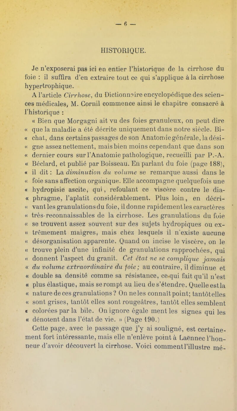HISTORIQUE. Je n'exposerai pas ici en entier I'historique de la cirrhose du foie : il suffira d'en extraire tout ce qui s'applique a la cirrhose hypertrophique. Al'article Cirrhose, du Dictionn?ire encyclopedique des scien- ces medicales, M. Gornil commence ainsi le chapitre consacre a I'historique : « Bien que Morgagni ait vu des foies granuleux, on pent dire « que la maladie a ete decrite uniquement dans notre siecle. Bi- « chat, dans certains passages deson Anatonriegenerale, ladesi- « gne asseznettement, maisbien moins cependant que dans son « dernier cours sur I'Anatomie pathologique, recueilli par P.-A. « Beclard, et publie par Boisseau. En parlanl du foie (page 188), « il dit: La diminution du volume se remarque aussi dans le u foie sans affection organique. Elle accompagne quelquefois une « hydropisie ascite, qui, refoulant ce viscere contre le dia- « phragme, I'aplatit considerablement. Plus loin, en decri- « vantles granulations du foie, ildonne rapidementlescaracteres « tres-reconnaissables de la cirrhose. Les granulations du fuie « se trouvent assez souvent sur des sujets hydropiques ou ex- (( tremement maigres, mais chez lesquels il n'existe aucune « desorganisation apparente. Quand on incise le viscere, on le « trouve plein d'une infinite de granulations rapprochees, qui « donnent I'aspect du granit. Cet Hat ne se complique jamais « du volume extraordinaire du foie; au contraire, il diminue et « double sa densite comme sa resistance, ce-qui fait qu'il n'est « plus elastique, mais serompt au lieu des'etendre. Quelle est la (( naturedecesgranulations? Onneles connaitpoint; tantotelles « sont grises, tanlot elles sont rougeatres, tantot elles semblent « colorees par la bile. On ignore egale ment les signes qui les « denotent dans I'etat de vie. » (Page 190.) Gette page, avec le passage que j'y ai souligne, est certaine- ment fort interessante, mais elle n'enleve point a Laennec I'hon- neur d'avoir d6couvert la cirrhose. Voici commentl'illustre me-