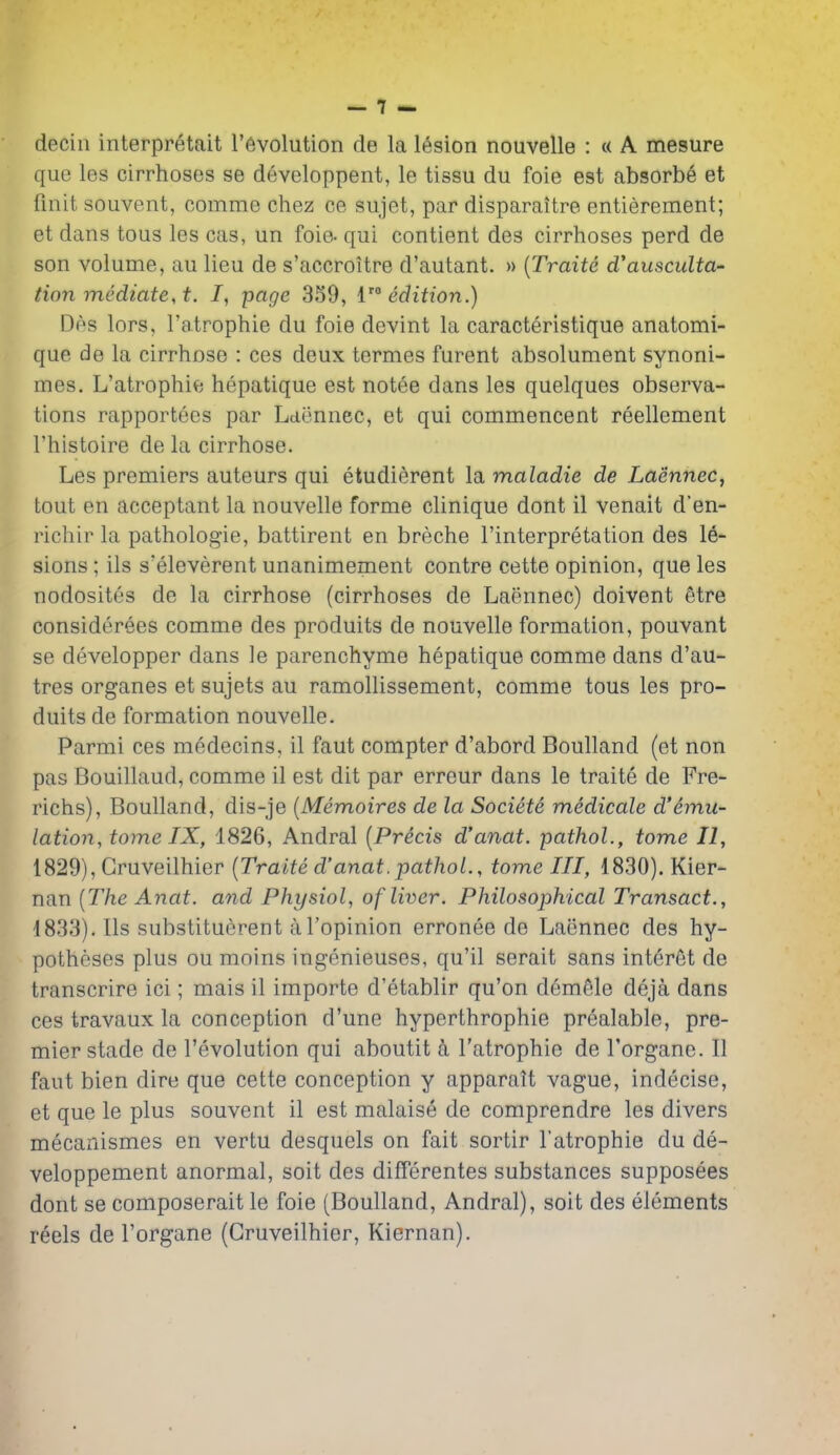 decin interpretait revolution de la lesion nouvelle : « A mesure que les cirrhoses se developpent, le tissu du foie est absorbe et finit souvent, comme chez ce sujet, par disparaitre entierement; et dans tous les cas, un foie- qui contient des cirrhoses perd de son volume, au lieu de s'accroitre d'autant. » {Traite d'ausculta- tion mediate, t. /, page 359, {edition.) Des lors, I'atrophie du foie devint la caracteristique anatomi- que de la cirrhose : ces deux termes furent absolument synoni- mes. L'atrophie hepatique est notee dans les quelques observa- tions rapportees par Laennec, et qui commencent reellement I'histoire de la cirrhose. Les premiers auteurs qui etudierent la maladie de Laennec, tout en acceptant la nouvelle forme clinique dont il venait d'en- richir la pathologic, battirent en breche I'interpretation des le- sions ; ils s'eleverent unanimement contre cette opinion, que les nodositcs de la cirrhose (cirrhoses de Laennec) doivent etre considerees comme des produits de nouvelle formation, pouvant se developper dans le parenchyme hepatique comme dans d'au- tres organes et sujets au ramollissement, comme tous les pro- duits de formation nouvelle. Parmi ces medecins, il faut compter d'abord Boulland (et non pas Bouillaud, comme il est dit par erreur dans le traite de Fre- richs), Boulland, dis-je [Memoires de la Societe medicale d'emu- lation, tome IX, 1826, Andral [Precis d'anat. pathol., tome II, 1829), Gruveilhier (Traite d'anat.pathol., tome III, 1830). Kier- nan [The Anat. and Physiol, of liver. Philosophical Transact., 1833). Ils substituerent al'opinion erronee de Laennec des hy- potheses plus ou moins ingenieuses, qu'il serait sans interet de transcrire ici; mais il importe d'etablir qu'on demele deja dans ces travaux la conception d'une hyperthrophie prealable, pre- mier stade de revolution qui aboutit a l'atrophie de I'organe. II faut bien dire que cette conception y apparait vague, indecise, et que le plus souvent il est malaise de comprendre les divers mecanismes en vertu desquels on fait sortir l'atrophie du de- veloppement anormal, soit des differentes substances supposees dont se composerait le foie (Boulland, Andral), soit des elements reels de Torgane (Gruveilhier, Kiernan).