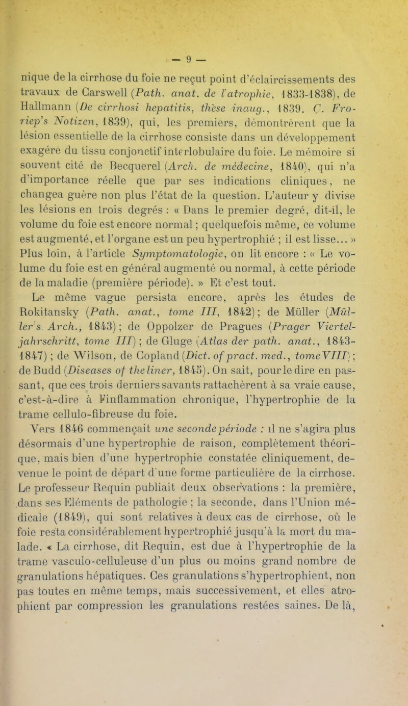 nique de la cirrhose du foie ne regut point d'f^claircissements des travaux de Garswell (Pai/i. anat. de I'atrophie, -ISa-S-lSaS), de Hallmann {De cirrhosi hepatitis, these inaug., 1839. C Fro- riep's Notizen, 1839), qui, les premiers, demonlrerent que la lesion essentielle de la cirrhose consiste dans un developpement exagere du tissu conjonctif interlobulaire dufoie. Le memoire si souvent cite de Becquerel {Arch, de medecine, 1840), qui n'a d'importance reelle que par ses indications cliniques, ne changea guere non plus I'etat de la question. L'auteur y divise les lesions en Irois degres ; « Dans le premier degre, dit-il, le volume du foie est encore normal; quelquefois meme, ce volume est augmente, et I'organe estun peu hypertrophic ; il estlisse... » Plus loin, a I'article Symptomatologies on lit encore : « Le vo- lume du foie est en general augmente ou normal, a cette periode de lamaladie (premiere periode). » Et c'est tout. Le meme vague persista encore, apres les etudes de Rokitansky {Path, anat., tome III, 1842); de Miiller {Mid- ler's Arch., 1843); de Oppolzer de Pragues {Prager Viertel- jahrschritt, tome III); de Gluge [Atlas der path, anat., 1843- 1847); de Wilson, de Copland(Dicf. ofpract. med., tomeVIII); deBudd {Diseases of theliner, 1845). On sait, pour le dire en pas- sant, que ces trois dernierssavants rattacherent a sa vraie cause, c'est-a-dire a Finflammation chronique, Thypertrophie de la trame cellulo-fibreuse du foie. Vers 1846 commengait une secondeperiode : il ne s'agira plus desormais d'une hypertrophic de raison, completement theori- que,maisbien d'une hypertrophic constatee cliniquement, de- venue le point de depart d une forme particuliere de la cirrhose. Le professeur Requin publiait deux observations : la premiere, dans ses Elements de pathologic ; la seconde, dans I'Union me- dicale (1849), qui sont relatives a deux cas de cirrhose, ou le foie restaconsiderablement hypertrophie jusqu'a la mort du ma- lade. « La cirrhose, dit Requin, est due a I'hypertrophie de la trame vasculo-celluleuse d'un plus ou moins grand nombre de granulations hepatiques. Ces granulations s'hypertrophient, non pas toutes en meme temps, mais successivement, et elles atro- phient par compression les granulations restees saines. De la,