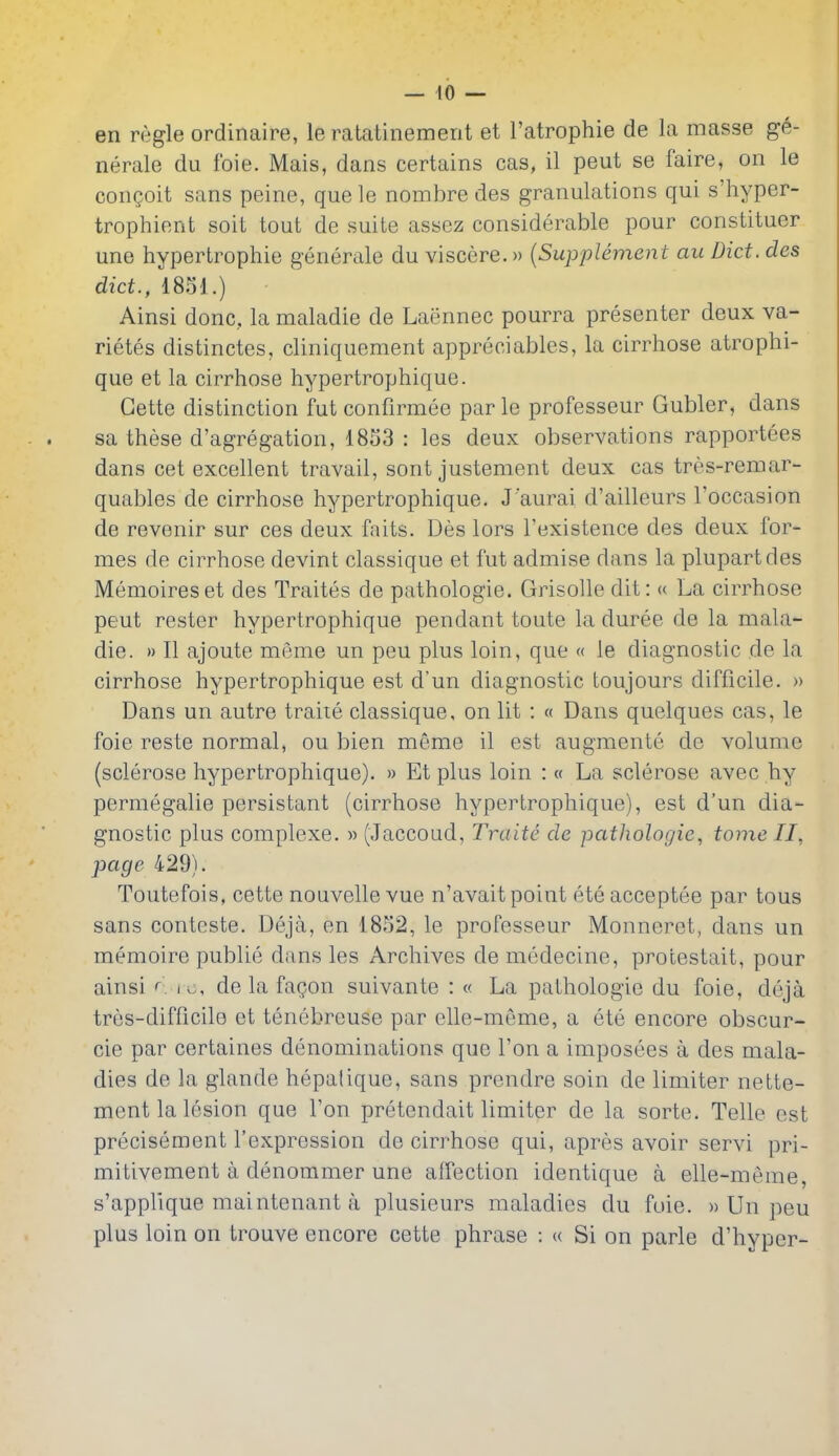en regie ordinaire, le ratatinement et I'atrophie de la masse ge- nerale du foie. Mais, dans certains cas, il pent se faire, on le con^oit sans peine, quele nombre des granulations qui s'hyper- trophient soit tout de suite assez considerable pour constitucr uno hypertrophic generale du viscere.» {Supplement au Diet, des diet., 1851.) Ainsi done, la maladie de Lacinnec pourra presenter deux va- rietes distinctes, cliniquement appreoiables, la cirrhose atrophi- que et la cirrhose hypertrophique. Gette distinction fut confirmee par le professeur Gubler, dans sa these d'agregation, 1853 : les deux observo.tions rapportees dans cet excellent travail, sont justement deux cas tres-remar- quables de cirrhose hypertrophique. J'aurai d'ailleurs I'occasion de revenir sur ces deux faits. Des lors I'existence des deux for- mes de cirrhose devint classique et fut admise dans la plupartdes Memoireset des Traites de pathologic. Grisolle dit: <( La cirrhose pent rester hypertrophique pendant toute la duree de la mala- die. » II ajoute meme un pen plus loin, que « le diagnostic de la cirrhose hypertrophique est d'un diagnostic toujours difficile. » Dans un autre traite classique, on lit : « Dans quelques cas, le foie reste normal, ou bien meme il est augmente de volume (sclerose hypertrophique). » Et plus loin : « La sclerose avec hy permegalie persistant (cirrhose hypertrophique), est d'un dia- gnostic plus complexe. » (Jaccoad, Traite de pathologie, tome II, page 429). Toutefois, cette nouvelle vue n'avait point ete acceptee par tons sans contcste. Deja, en 1852, le professeur Monneret, dans un memoire publie dans les Archives de medecine, protestait, pour ainsi r iv., de la fagon suivante : « La pathologic du foie, deja tres-difficilo et tenebreuse par elle-meme, a ete encore obscur- cie par certaines denominations que Ton a imposees a des mala- dies de la glande hepatique, sans prendre soin de limiter nette- ment la lesion que Ton pretendait limiter de la sorte. Telle est precisement I'expression de cirrhose qui, apres avoir servi pri- mitivement a denoramer une affection identique a elle-meme, s'applique maintenant a plusieurs maladies du fuie. » Un peu plus loin on trouve encore cette phrase : u Si on parle d'hyper-