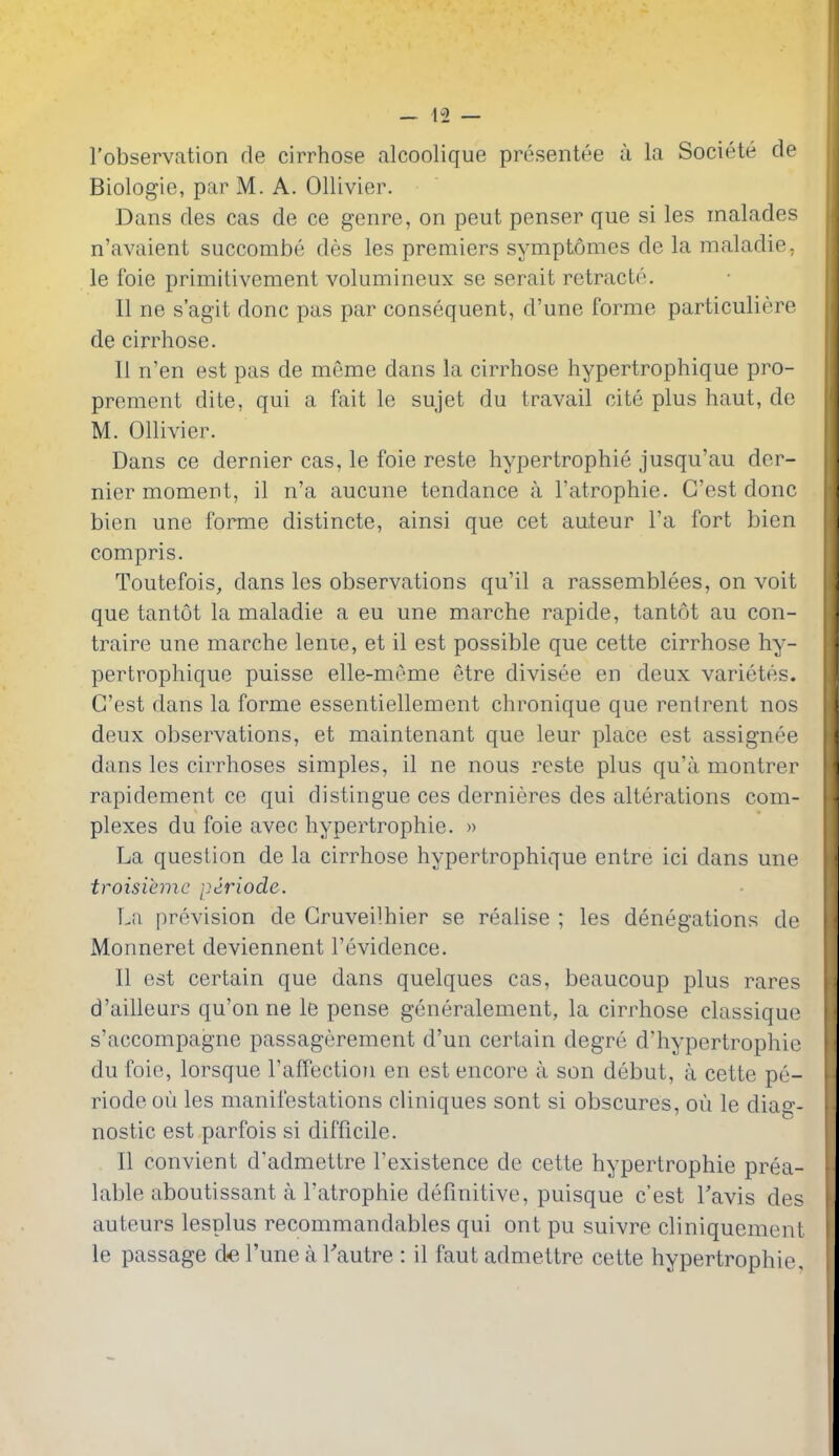 I'observation de cirrhose alcoolique presentee u la Societe de Biologic, par M. A. Ollivier. Dans des cas de ce genre, on pent penser que si les inalades n'avaient succombe des les premiers symptomes de la maladie, le foie primitivement volumineux se serait retracte. II ne s'agit done pas par consequent, d'une forme particuliere de cirrhose. II n'en est pas de meme dans la cirrhose hypertrophique pro- prement dite, qui a fait le sujet du travail cite plus haut, de M. Ollivier. Dans ce dernier cas, le foie reste hypertrophic jusqu'au der- nier moment, il n'a aucune tendance a I'atrophie. G'est done bien une forme distincte, ainsi que cet auteur I'a fort bien compris. Toutefois, dans les observations qu'il a rassemblees, on voit que tantot la maladie a eu une marche rapide, tantot au con- traire une marche lente, et il est possible que cette cirrhose hy- pertrophique puisse elle-mAme etre divisee en deux varietes. G'est dans la forme essentiellement chronique que renlrent nos deux observations, et maintenant que leur place est assignee dans les cirrhoses simples, il ne nous reste plus qu'a montrer rapidement ce qui distingue ces dernieres des alterations com- plexes du foie avec hypertrophic. » La question de la cirrhose hypertrophique entre ici dans une troisiemc periode. Lii i)re.vision de Gruveilhier se realise ; les denegations de Monneret deviennent I'evidence. II est certain que dans quelques cas, beaucoup plus rares d'ailleurs qu'on ne le pense generalement, la cirrhose classique s'accompagne passagerement d'un certain degre d'hypertrophie du foie, lorsque raffection en est encore a son debut, a cette pe- riode ou les manifestations cliniques sont si obscures, ou le diag- nostic est parfois si difficile. II convient d'admettre I'existence de cette hypertrophie prea- lable aboutissant a I'atrophie definitive, puisque c'est Tavis des auteurs lesplus recommandables qui ont pu suivre cliniquement le passage d« I'une a Tautre : il faut admettre cette hypertrophie.