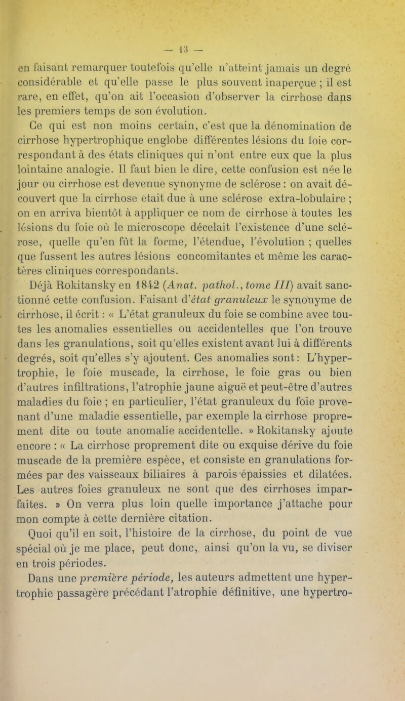 — i;5 — en laisant reiniirquer toutefois qu'elle ii'atteint jamais un degre considerable et qu'elle passe le plus souvent inaperQue ; il est rare, en effet, qu'on ait I'occasion d'observer la cirrhose dans les premiers temps de son evolution. Ge qui est non moins certain, c'est que la denomination de cirrhose hypertrophique englobe differentes lesions du toie cor- respondant a des etats cliniques qui n'ont entre eux que la plus lointaine analogie. II faut bien le dire, cette confusion est neele jour ou cirrhose est devenue synonyme de sclerose : on avait de- couvert que la cirrhose etait due a une sclerose extra-lobulaire ; on en arriva bientot a appliquer ce nom de cirrhose a toutes les lesions du foie ou le microscope decelait I'existence d'une scle- rose, quelle qu'en fut la forme, I'etendue, revolution ; quelles que fussent les autres lesions concomitantes et meme les carac- teres cliniques correspondants. Deja Rokitansky en iSi2 (Anat. pathoL, tome III) avait sanc- tionne cette confusion. Faisant d'etat granuleux le synonyme de cirrhose, il ecrit: « L'etat granuleux du foie se combine avec tou- tes les anomalies essentielles ou accidentelles que Ton trouve dans les granulations, soit qu'elles existent avant lui a differents degres, soit qu'elles s'y ajoutent. Ges anomalies sont: L'hyper- trophie, le foie muscade, la cirrhose, le foie gras ou bien d'autres infiltrations, I'atrophie jaune aigue et peut-etre d'autres maladies du foie ; en particulier, l'etat granuleux du foie prove- nant d'une maladie essentielle, par exemple la cirrhose propre- ment dite ou toute anomalie accidentelle. » Rokitansky ajoute encore : « La cirrhose proprement dite ou exquise derive du foie muscade de la premiere espece, et consiste en granulations for- mees par des vaisseaux biliaires a parois epaissies et dilatees. Les autres foies granuleux ne sont que des cirrhoses impar- faites. » On verra plus loin quelle importance j'attache pour mon compte a cette derniere citation. Quoi qu'il en soit, I'histoire de la cirrhose, du point de vue special ouje me place, peut done, ainsi qu'on la vu, se diviser en trois periodes. Dans une -premiere periode, les auteurs admettent une hyper- trophie passagere precedant I'atrophie definitive, une hypertro-