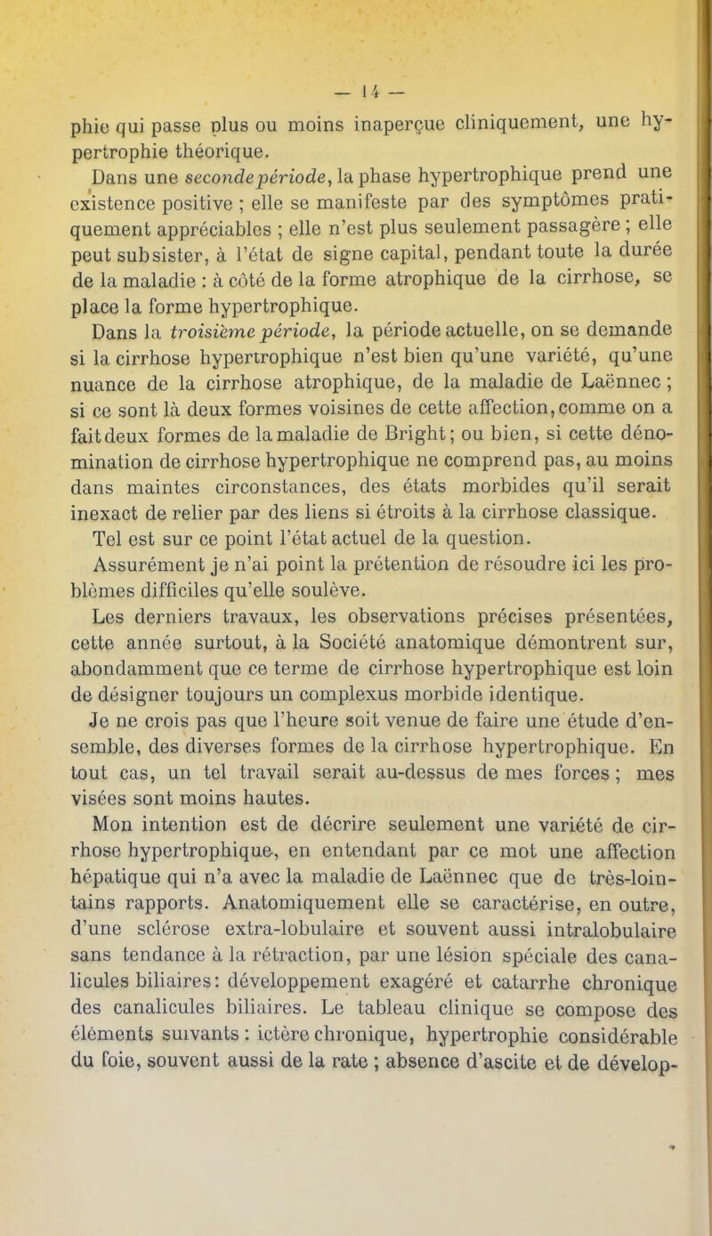 phie qui passe plus ou moins inapergue cliniquement, une hy- pertrophie theorique. Dans une seco?2deperiode, la phase hypertrophique prend une existence positive ; elle se manifeste par des symptomes prati- quement appreciables ; elle n'est plus seulement passagere ; elle peut sub sister, a I'etat de signe capital, pendant toute la duree de la maladie : a cote de la forme atrophique de la cirrhose, se place la forme hypertrophique. Dans la troisiemeperiode, la periode actuelle, on se demande si lacirrhose hypertrophique n'est bien qu'une variete, qu'une nuance de la cirrhose atrophique, de la maladie de Laennec; si ce sont la deux formes voisines de cette affection,comme on a faitdeux formes de la maladie de Bright; ou bien, si cette deno- mination de cirrhose hypertrophique ne comprend pas, au moins dans maintes circonstances, des etats morbides qu'il serait inexact de relier par des liens si etroits a la cirrhose classique. Tel est sur ce point I'etat actuel de la question. Assurement je n'ai point la pretention de resoudre ici les pro- blemes difficiles qu'elle souleve. Les derniers travaux, les observations precises presentees, cette annee surtout, a la Societe anatomique demontrent sur, abondamment que ce terme de cirrhose hypertrophique est loin de designer toujours un complexus morbide identique. Je ne crois pas que I'heure soit venue de faire une etude d'en- semble, des diverses formes de la cirrhose hypertrophique. En tout cas, un tel travail serait au-dessus de mes forces; mes visees sont moins hautes. Mon intention est de decrire seulement une variete de cir- rhose hypertrophique, en entendant par ce mot une affection hepatique qui n'a avec la maladie de Laennec que de tres-loin- tains rapports. Anatomiquement elle se caracterise, en outre, d'une sclerose extra-lobulaire et souvent aussi intralobulaire sans tendance a la retraction, par une lesion speciale des cana- licules biliaires: developpement exagere et catarrhe chronique des canalicules biliaires. Le tableau clinique se compose des elements suivants : ictere chronique, hypertrophic considerable du foie, souvent aussi de la rate ; absence d'ascite et de develop-