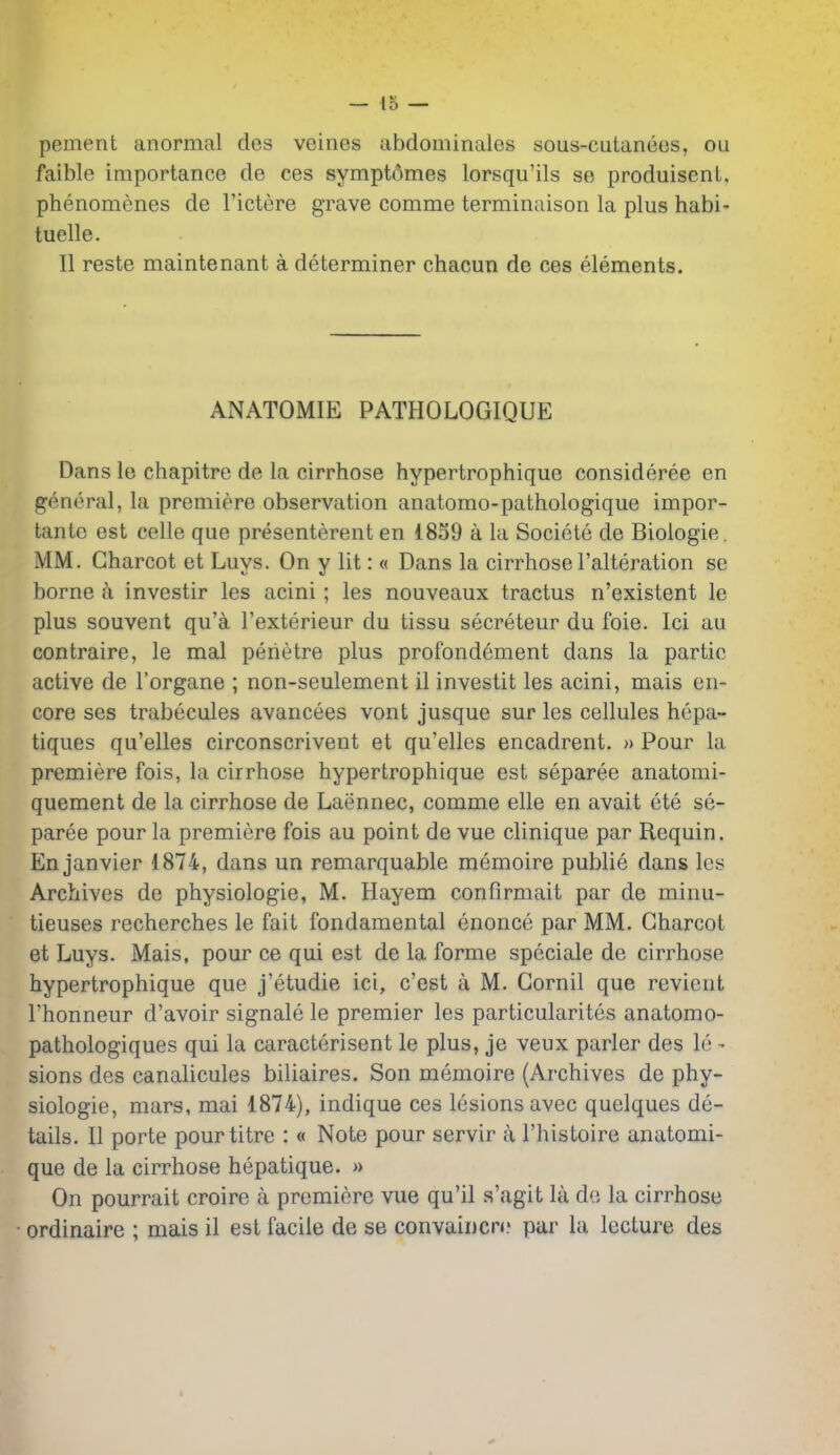 pement anormal dos veines iibdominalcs sous-cuLanecs, ou faible importance de ces sympt6mes lorsqu'ils se produisent, phenomenes de I'ictere grave comme terminaison la plus habi- tuelle. II reste maintenant a determiner chacun de ces elements. ANATOMIE PATHOLOGIQUE Dans le chapitre de la cirrhose hypertrophique consideree en general, la premiere observation anatomo-pathologique impor- tante est celle que presenterent en 1859 a la Societe de Biologie. MM. Charcot et Luys. On y lit: « Dans la cirrhose I'alteration se borne a investir les acini; les nouveaux tractus n'existent le plus souvent qu'a I'exterieur du tissu secreteur du foie. Ici au contraire, le mal perietre plus profondement dans la partie active de I'organe ; non-seulement il investit les acini, mais en- core ses trabecules avancees vont jusque sur les cellules hepa- tiques qu'elles circonscrivent et qu'elles encadrent. » Pour la premiere fois, la cirrhose hypertrophique est separee anatomi- quement de la cirrhose de Laennec, comme elle en avait ete se- paree pour la premiere fois au point de vue clinique par Requin. En Janvier 1874, dans un remarquable memoire publie dans les Archives de physiologie, M. Hayem confirmait par de minu- tieuses recherches le fait fondamental enonce par MM. Charcot et Luys. Mais, pour ce qui est de la forme speciale de cirrhose hypertrophique que j'etudie ici, c'est a M. Cornil que revient I'honneur d'avoir signale le premier les particularites anatomo- pathologiques qui la caracterisent le plus, je veux parler des le - sions des canalicules biliaires. Son memoire (Archives de phy- siologie, mars, mai 1874), indique ces lesions avec quelques de- tails. II porte pourtitre : « Note pour servir a I'histoire anatomi- que de la cirrhose hepatique. » On pourrait croire a premiere vue qu'il s'agit la de la cirrhose ordinaire ; mais il est facile de se convaincn.' par la lecture des