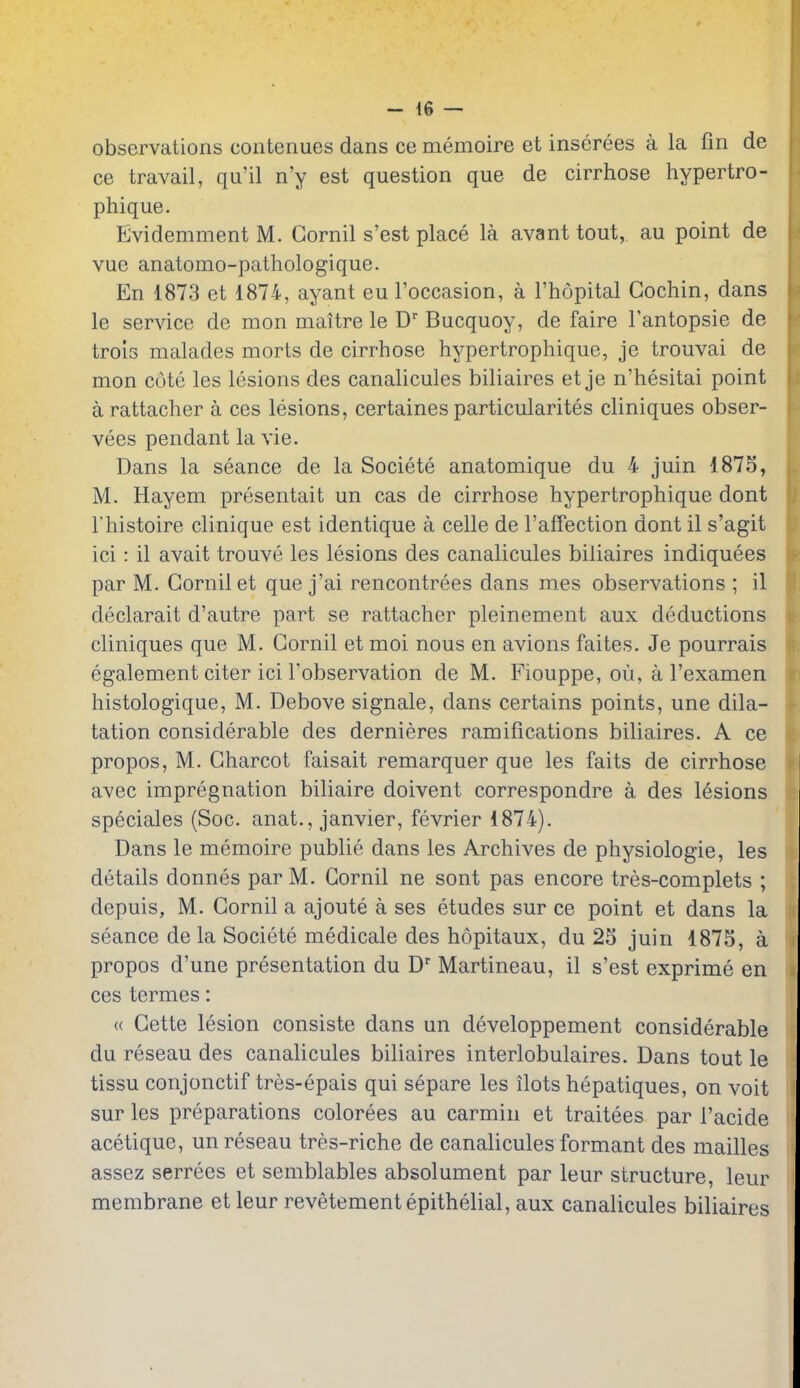 observations contenues dans ce memoire et inserees a la fin de ce travail, qu'il n'y est question que de cirrhose hypertro- phique. Evidemment M. Gornil s'est place la avant tout, au point de vue anatomo-pathologique. En 1873 et 1874, ayant eul'occasion, a I'hopital Cochin, dans le service de mon maitre le D' Bucquoy, de faire I'antopsie de trois malades morts de cirrhose hypertrophique, je trouvai de mon cote les lesions des canalicules biliaires et je n'hesitai point arattacher a ces lesions, certaines particularites cliniques obser- vees pendant la vie. Dans la seance de la Societe anatomique du 4 juin 187S, M. Hayem presentait un cas de cirrhose hypertrophique dont I'histoire clinique est identique a celle de I'afTection dont il s'agit ici: il avait trouve les lesions des canalicules biliaires indiquees par M. Gornil et que j'ai rencontrees dans mes observations ; il declarait d'autre part se rattacher pleinement aux deductions cliniques que M. Gornil et moi nous en avions faites. Je pourrais egalement citer ici I'observation de M. Fiouppe, ou, a I'examen histologique, M. Debove signale, dans certains points, une dila- tation considerable des dernieres ramifications biliaires. A ce propos, M. Gharcot faisait remarquer que les faits de cirrhose avec impregnation biliaire doivent correspondre a des lesions speciales (Soc. anat., Janvier, fevrier 1874). Dans le memoire publie dans les Archives de physiologie, les details donnes par M. Gornil ne sont pas encore tres-complets ; depuis, M. Gornil a ajoute a ses etudes sur ce point et dans la seance de la Societe medicale des hopitaux, du 25 juin 1875, a propos d'une presentation du D Martineau, il s'est exprime en ces termes: « Gette lesion consiste dans un developpement considerable du reseau des canalicules biliaires interlobulaires. Dans tout le tissu conjonctif tres-epais qui separe les ilots hepatiques, on voit sur les preparations colorees au carmin et traitees par I'acide acetique, un reseau tres-riche de canalicules formant des mailles assez serrees et semblables absolument par leur structure, leur membrane et leur revetement epithelial, aux canalicules biliaires