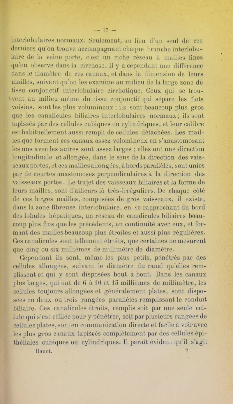 iiitorlobulaires iiormaux. b^eulemeiit, an liuu d'uii seal de ccs deriiiers qu'on trouve accompagiiant chaque braiiche interlobu- laire de la veine porte, c'est un riche reseau a mailles fines qu'on observe dans la cirrhose. II y a cependant une difference dans le diametre de ces canaux, et dans la dimension de leurs mailles, suivant qu'on les examine au milieu de la large zone du tissu conjonctif interlobulaire cirrhotique. Geux qui se trou- • veut au milieu meme du tissu conjonctif qui separe les Hots voisins, sont les plus volumineux ; ils sont beaucoup plus gros que les canalicules biliaires interlobulaires normaux; ils sont tapisses par des cellules cubiques ou cylindriques, et leur calibre esthabituellement aussi rempli de cellules detachees. Les mail- les que forment ces canaux assez volomineux en s'anastomosant les uns avec les autres sont assez larges ; elles ont une direction longitudinale etallongee, dans le sens de la direction des vais- seauxportes,et ces maillesallongees, abordsparalleles, sont unies par de courtos anastomoses perpendiculaires a la direction des vaisseaux portes. Le trajet des vaisseaux biliaires et la forme de leurs mailles, sont d'ailleurs la tres-irreguliers. De chaque cote de ces larges mailles, composees de gros vaisseaux, il existe, dans la zone fibreuse interlobulaire, en se rapprochant du bord des lobules hepatiques, un reseau de canalicules biliaires beau- coup plus fins que les precedents, en continuite avec eux, et for- mant des mailles beaucoup plus etroites et aussi plus regulieres. Ces canalicules sont tellement etroits, que certaines ne mesurent que cinq ou six milliemes de millimetre de diametre. Cependant ils sont, meme les plus petits, penetres par des cellules allongees, suivant le diametre du canal qu'elles rem- plissent et qui y sont disposees bout a bout. Dans les canaux plus larges, qui ont de 6 a 10 et 15 milliemes de millimetre, les cellules toujours allongees et generalement plates, sont dispo- sees en deux ou trois rangees paralleles remplissant le conduit biliaire. Ces canalicules etroits, remplis soit par une seule cel- lule qui s'est effilee pour y penetrer, soit parplusieurs rangees de cellules plates, sonten communication directe et facile a voir avec les plus gros canaux tapisfces completement par des cellules epi- theliales cubiques ou cylindriques. II parait evident qu'il s'agit Hanoi. 2