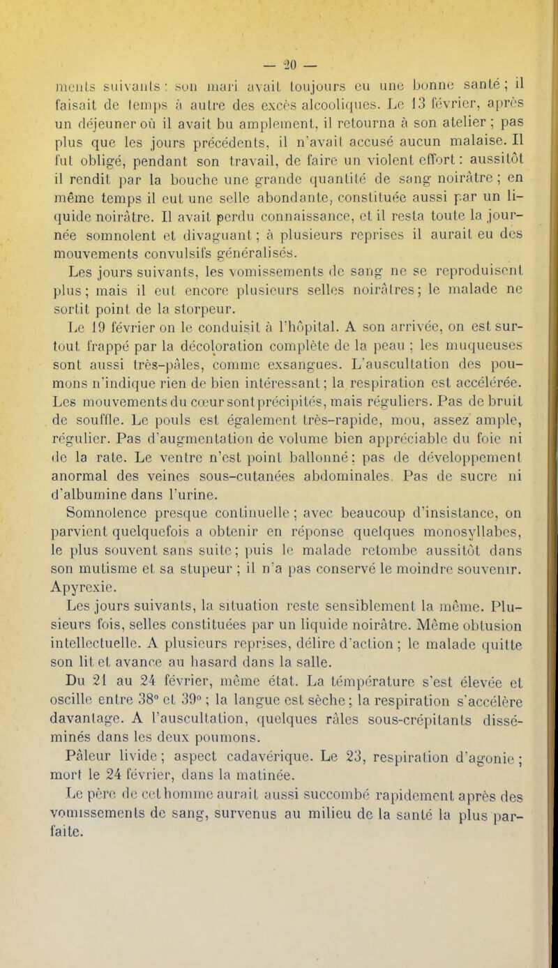 meiils suivaiils: sun niari uvaiL loujoiirs cu unc bonne sanle; il faisait de lenii)S a aulre des excos alcouliques. Lc 13 fevricr, apros un dejeuner oil il avail bu amplement, il retourna a son atelier ; pas plus que les jours precedents, il n'avait accuse aucun malaise. II lilt oblige, pendant son travail, de faire un violent effort: aussitot il rendit par la bouche une grande quanlite de sang noiratre; en memo temps il cut une sellc abondante, constituee aussi par un li- quide noiratre. II avait perdu connaissance, et il resta toute la jour- nee somnolent et divaguant; a plusieurs reprises il aurait eu des mouvements convulsifs generalises. Les jours suivants, les vomissements de sang ne se reproduisent plus; mais il eut encore plusieurs selles noiralres; le malade ne sortit point de la storpeur. Le 19 fevrier on le conduisit a I'hopital. A son arrivec, on est sur- tout frappe par la decoloration complete de la peau ; les muqueuses sont aussi tres-pales, conmie exsangues. L'auscultation des pou- mons n'indique rien de bien interessant; la respiration est acceleree. Les mouvements du coeur sonlprecipitos, mais reguliers. Pas de bruit de souffle. Le pouls est egalemont tres-rapide, mou, assez ample, regulier. Pas d'augmentation de volume bien appreciable du foic ni do la rate. Le ventre n'est point ballonne; pas de developpemenl anormal des veines sous-cutanees abdominales. Pas de sucre ni d'albumine dans I'urine. Somnolence presque continuellc; avec beaucoup d'insistance, on parvicnt quelquefois a obtenir en reponse quelques monosyllabes, le plus souvent sans suite; puis le malade relombe aussitot dans son mutisme et sa stupeur ; il n'a pas conserve le moindrc souvenir. Apyrexie. Les jours suivants, la situation reste sensiblement la memc. Plu- sieurs fois, selles constituees par un liquide noiratre. Meme obtusion intellectuellc. A plusieurs reprises, delire d'action; le malade quitte son lit et avance au hasard dans la salle. Du 21 au 24 fevrier, meme etat. La temperature s'est elevee et oscillo entre 38° et 39°; la languc est seche; la respiration s'accelere davanlage. A l'auscultation, quelques rales sous-crepilants dissc- mines dans les deux poumons. Palcur livide; aspect cadaverique. Le 23, respiration d'agonie; mort le 24 fevrier, dans la matinee. Le pere de cethomme aurait aussi succombe rapidcment apres des vomissements de sang, survenus au milieu de la sante la plus par- faite.