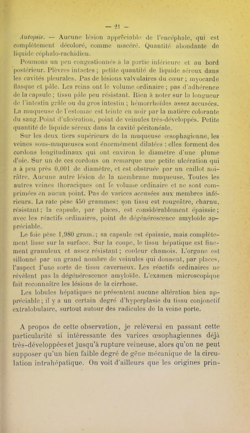 Autopsie. — Aueuno li'sion apprr'oiahh^ do rencephale, qui est coniplelemoul decoloro, coiniTie uiaccn''. Qiianlito abundante de li({uido cei)lialo-rachidieii. Pouinons un [lou congestionnos a la parlic inici'iouro ol au bord posterieiir. Plevres inlactcs ; [XitiLc t[uaiiLile dc litiuide sereux dans les caviles pleuralcs. Pas de lesions valvulaires du ccuur ; myocarde Masque et pale. Les reins onf, lo volume ordinaire ; pas d'adiierence de la capsule; lissu pale peu resistant. Rien a noter sur la lon<i;ueur de rinlestin ij'rale ou du gros intestin ; lininori-hoi'des assez accusoes. La muqueuse do resloniac est teinte en noir par la matiere colorante du sang.Point d'ulceration, point de vcinules tres-developpes. Petite quantite de liquide sereux dans la cavite peritoneale. Sur les deux tiers superieurs de la muqueuse cesophagienne, les veines sous-muqueuses sont enormement dilatecs : elles formentdes cordons longitudinaux qui ont environ le diametre d'une plume d'oie. Sur un de ces cordons on remarque une petite ulceration qui a a peu pres 0.001 de diametre, et est obstruee par un caillot noi- ratre. Aucune autre lesion do la membrane muqueuse. Toules les autres veinos thoraciques ont le volume ordinaire et no sont com- primees en aucun point. Pas de varices accusees aux membres infe- rieurs. La rate pese 450 grammes; s,on tissu est rougeatre, charnu, resistant ; la capsule, par places, est considerablement epaissie; avec les reactifs ordinaires, point de degenerescence amyloide ap- preciable. Le foie pese 1,980 yram.; sa capsule est epaissie, mais complele- menl lisse sur la surface. Sur la coupo. le tissu hepatique est Hne- ment granuleux et assez resistant; coideur chamois. L'organe est sillonne par un grand nombre de veinules qui donneni, par places, I'aspect i'une sorte de tissu caverneux. Les reactifs ordinaires no revelent pas la degenerescence amyloide. L'examen microscopique fait reconnaitre les lesions de la cirrhose. Les lobules hepaliques ne presentent aucune alteration bien ap- preciable; il ya un certain degre d'hyperplasie du tissu conjonctif extralobulaire, surtout autour des radicules de la veine porte. A propos de cette observation, je releverai en passant cette pa.rticularite si interessante des varices cesophagiennes deja tres-developpeeset jusqu'a rupture veineuse, alors qu'on ne peut supposer qu'un bien faible degre de gene mecanique de la circu- lation intrahepatique. On voit d'ailleurs que les origines prin-