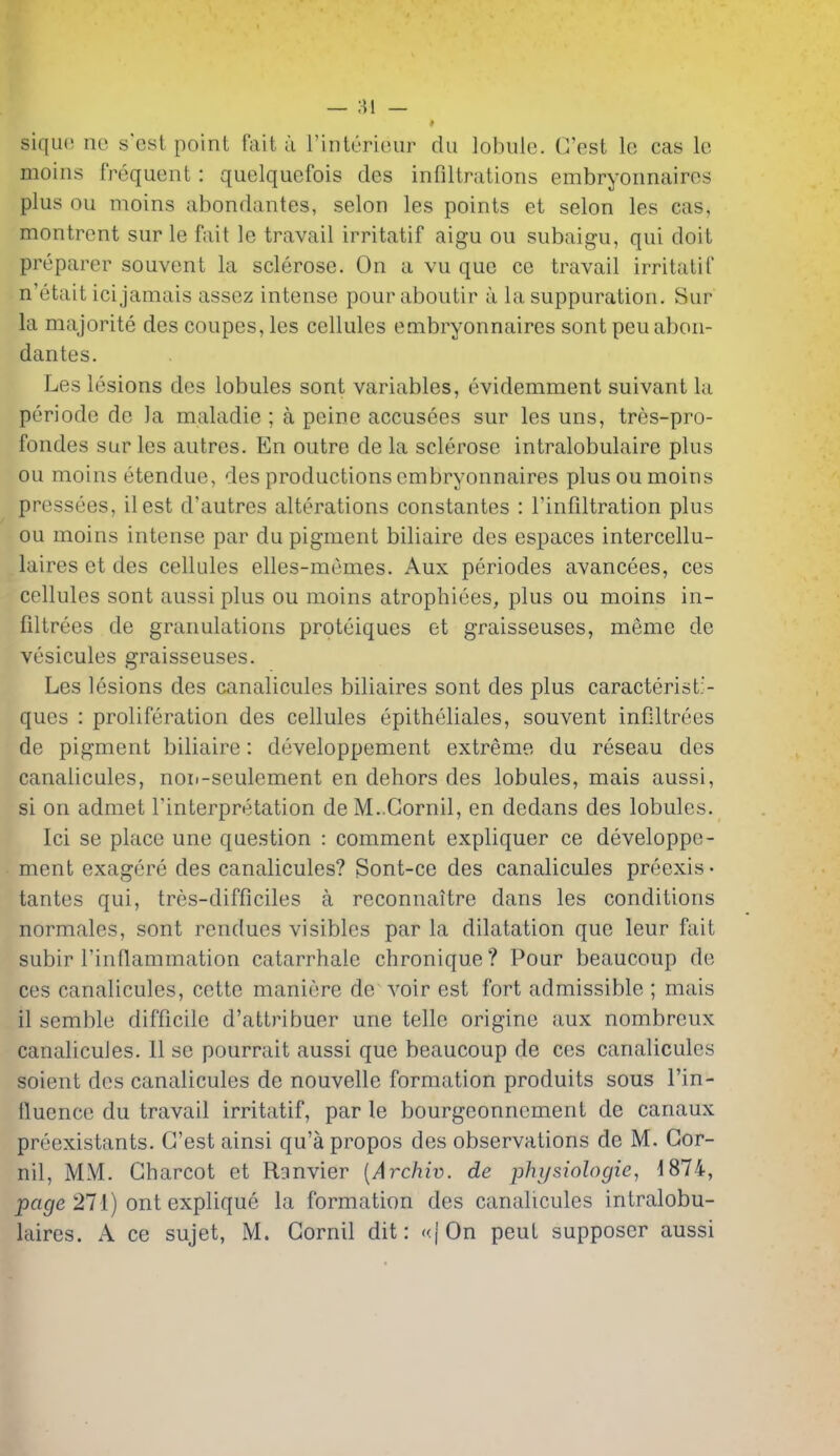 siquo ne s'est point fait ii I'inttjrieui' dii lobule. G'est le cas Ic moins frequent : quelquefois des infiltrations embryonnaires plus ou moins abondantes, selon les points et scion les cas, montrcnt sur le fait le travail irritatif aigu ou subaigu, qui doit preparer souvent la sclerose. On a vu que ce travail irritatif n'etait icijamais assez intense pour aboutir a la suppuration. Sur la majorite des coupes, les cellules embryonnaires sontpeu abon- dantes. Les lesions des lobules sont variables, evidemment suivant la peri ode de la maladie ; a peine accusees sur les uns, tres-pro- fondes sur les autres. En outre de la sclerose intralobulaire plus ou moins etendue, des productions embryonnaires plus ou moins pressees, ilest d'autres alterations constantes : I'infiltration plus ou moins intense par du pigment biliaire des espaces intercellu- laires et des cellules elles-memes. Aux periodes avancees, ces cellules sont aussi plus ou moins atrophiees, plus ou moins in- filtrees de granulations proteiques et graisseuses, meme de vesicules graisseuses. Les lesions des canalicules biliaires sont des plus caracterist;'- ques : proliferation des cellules epitheliales, souvent infiltrees de pigment biliaire: developpement extreme du reseau des canalicules, noi.-seulement en dehors des lobules, mais aussi, si on admet interpretation de M..Gornil, en dedans des lobules. Ici se place une question : comment expliquer ce developpe- ment exagere des canalicules? Sont-ce des canalicules preexis • tantes qui, tres-difficiles a reconnaitre dans les conditions normales, sont rendues visibles par la dilatation que leur fait subir Tinflammation catarrhale chronique? Pour beaucoup de ces canalicules, cette maniere de voir est fort admissible ; mais il semble difficile d'attribuer une telle origine aux nombreux canalicules. 11 se pourrait aussi que beaucoup de ces canalicules soient des canalicules de nouvelle formation produits sous I'in- tluence du travail irritatif, par le bourgeonncment de canaux preexistants. G'est ainsi qu'a propos des observations de M. Gor- nil, MM. Gharcot et Ranvier {Archiv. de physiologie^ ^874, pat/e 271) ont explique la formation des canalicules intralobu- laires. A ce sujet, M. Gornil dit: «|'0n pent supposer aussi