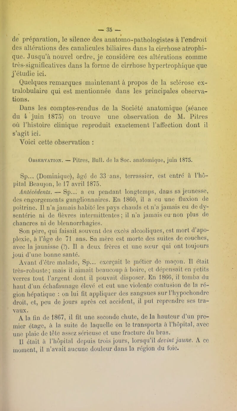 » de preparation, le silence dcs anatomo-pathologistes a Tendroit des alterations des canalicules biliaires dans la cirrhose atrophi- que. Jusqu'a nouvel ordro, je considere cos alterations comme tres-significatives dans la forme de cirrhose hypertrophique que j'etudie ici. Quelques remarques maintenant a propos de la sclerose ex- tralobulaire qui est mentionnee dans les principales observa- tions. Dans les comptes-rendus de la Societe anatomique (seance du 4 juin 1875) on trouve une observation de M. Pitres oil I'histoire clinique rcproduit exactement I'affection dont il s'agit ici. Voici cette observation : Observation. — Pitres, Bull, de la Soc. anatomique, juin 187S. Sp... (Dominique), ai^'o dc 33 ans, tcrrassier, est cntre a I'lio- pital Beaujon, le 17 avril 1875. Antecedents. — Sp..: a eii pendant longtemps, dans sa jeunesse, des enfforGrements sransflionnaires. En 1860, il a cu une fluxion de poitrine. II n'a jamais habite les pays chauds ct n'a jamais eu de dy- senteric ni dc fievres intermittentes; il n'a jamais cu non plus de chancres ni de hlennorrhagies. Son pere, (pii faisait souvent des exces alcooliques, est mort d'apo- plexie, h I'age de 71 ans. Sa mere est morte des suites dc couches, avec la jaunisse (?). II a deux freres el une socur qui ont toujours joui d'une bonne sante. Avant d'etre malade, Sp... cxergait le me:tier dc macon. II elait tres-robuste; mais il aimait beaucoup a boire, et depensait en petits vcrrcs tout I'argent dont il pouvait disposer. En 18GG, il tondia du haut d'un echafaunage eleve et cut une violente contusion de la re- gion hepatiquc : on lui fit ai)pliqucr des sangsues sur rhypnchondrc droit, et, pcu de jours apres cet accident, il i)ut reprendre ses tra- vaux. A la fin de 1867, il fit une seconde chute, dela hauteur d'un pre- mier etage, a la suite de laqucllc on le transporla a I'hupital, avec une plaie dc tete assez serieuse ct une fracture du bras. II etait a I'hupital depuis Iruis jours, lorsqxi'il devinl jaune. A cc moment, il n'avait aucunc douleur dans la region du foie.