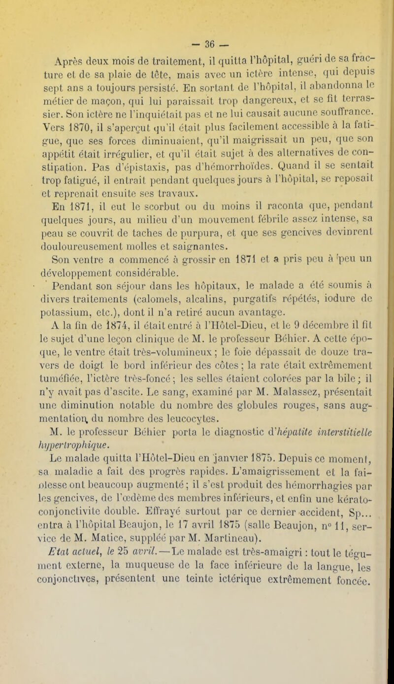 Apres deux mois do traitement, il quiUa I'hopital, gueri de sa frac- ture el de sa ]ilaie de t6te, mais avec un iclerc intense, qui depuis sept ans a toujours persiste. En sortant de I'hopital, il abandonna lo metier de maQon, qui lui paraissait trop dangereux, et se fit terras- sier. Son ictere ne I'inquietait pas et ne lui causait aucune souffrance. Vers 1870, il s'apergut qu'il etait plus facilcment accessible a la fati- gue, que ses forces diminuaient, qu'il maigrissait un peu, que son appetit etait irregulicr, et qu'il etait sujet a des alternatives de con- stipation. Pas d'epistaxis, pas d'hemorrhoides. Quand il sc sentait trop fatigue, il entrait pendant quelqucs jours a Thopital, sc reposail et repronait ensuite ses travaux. En 1871, il eut le scorbut ou du moins il raconta que, pendant quelqucs jours, au milieu d'un mouvement febrile assez intense, sa peau se couvrit de taches de purpura, et que ses gencives devinrent douloureusement molles et saignantes. Son ventre a commence a grossir en 1871 et a pris peu a 'peu un developpement considerable. ' Pendant son sejour dans les hopitaux, le malade a ele soumis a divers traitements (calomels, alcalins, purgatifs repetea, iodure de potassium, etc.), dont il n'a retire aucun avantage. A la fin de 1874, il etait enire a I'Hotel-Dieu, et le 9 decembre il fil le sujet d'une legon clinique do M. le professeur Behier. A cette epo- que, le ventre etait tres-volumineux; le foie depassait de douze tra- vers de doigt le bord inferieur des cotes; la rate etait extrcmemcnt tumefiee, I'ictere tres-fonce; les selles etaient colorees par la bile; il n'y avnitpas d'ascite. Le sang, examine i)ar M. Malasscz, presentait une diminution notable du nombre des globules rouges, sans aug- mentatioii. du nombre des leucocytes. M. le professeur Behier porta le diagnostic d'hepalite interstitiellc liyperlrophique. Le malade quitta I'Holel-Dieu en janvier 1875. Depuis ce momenf, sa maladie a fait des progres rapides. L'amaigrissement et la fai- j)lesse ont beaucoup augmente; il s'est produit des hemorrhagies par les gencives, de focdeme des membres inferieurs, et enfin une kerato- conjoncUvilc double. EfTrayc surtout par ce dernier accident, Sp... cntra a I'hopilal Bcaujon, le 17 avril 1875 (salle Beaujon, n° 11, ser- vice de M. Maticc, supplee par M. MarLineau). Ftal acluel, le 25 avril.—Le malade est tres-amaigri: tout le tegu- ment externc, la muqueuse de la face inferieurc de la langue, les conjonctives, prcsenlent une teinte icterique extremement foncee.