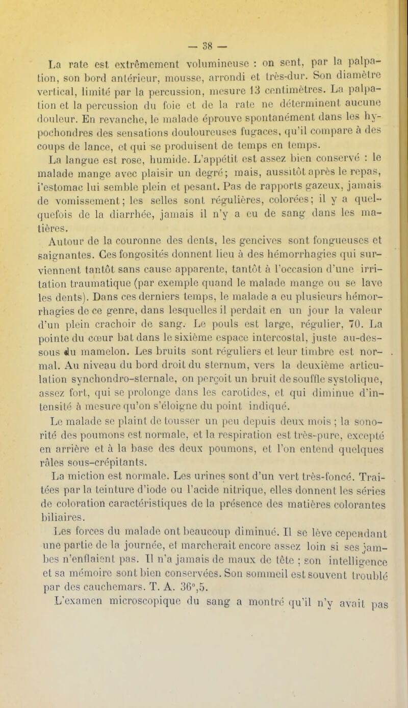 La rate est extreniGmcnt voliimincusc : on sent, par la palpa- tion, son bord antericur, mousse, arrondi et tres-diir. Son diamelre vertical, liinite par la percussion, incsure 13 centimetres. La palpa- tion et la percussion du foie ct de la rale ne determinent aucuno douleur. En revanche, le malade eprouve spontanement dans les hy- pochondres des sensations douloureuses futraces, qu'il compare a des coups de lance, et qui se produisent de temps en temps. La lano-ue est rose, humide. L'appetit est assez bicn conserve : le malade mange avec plaisir un degre; mais, aussitut apres le repas, i'estomac lui semble plein et pesant. Pas de rapports gazeux, jamais de vomissement; Ics selles sont regulieres, colorees; il y a quel- quefois de la diarrhee, jamais il n'y a cu de sang dans les ma- tieres. Autour de la couronne des dents, les gencives sont fongueuscs ct saie'nantes. Ces fongosites donnent lieu a des hemorrhagies qui sur- vienncnt tantot sans cause apparente, tantut a I'occasion d'une irri- tation traumatiquc (par exemple quand le malade mange ou se lave les dents). Dans cesderniers temps, le malade a eu plusieurs hemor- rhagies de ce genre, dans lesquellesil perdait en un jour la valeur d'un plein crachoir de sang. Le pouls est large, regulier, 70. La pointe du coeur bat dans lesixieme espace intercostal, juste au-des- sous mamelon. Les bruits sont reguliers et lour timbre est nor- mal. Au niveau du bord droit du sternum, vers la deuxiemc articu- lation synchondro-sternalc, onpercoitun bruit de souffle systolique, assez fort, qui se prolonge dans les carotides, et qui diminue d'in- tensite h mesure qu'on s'eloigne du point indique. Le malade se plaint de tousser un pen dcpuis deux mois ; la sono- rite des poumons est normale, et la respiration est tres- pure, excepte en arrifere et a la base des deux poumons, et Ton entcnd quelques rales sous-crepitants. La miction est normale. Les urines sont d'un vert tres-fonce. Trai- tees par la teinture d'iode ou I'acide nitrique, elles donnent les series de coloration caracteristiques de la presence des matieres colorantes biliaires. Les forces du malade ontbeaucoup diminue. II se leve cepeadant une partie de la journee, el marchorait encore assez loin si ses '^am- bes n'enflaient pas. 11 n'a jamais de maux de tote ; son intellitrence et sa memoirc sont bicn conservees. Son sommcil est souvcnt trouble par des cauchemars. T. A. 36,5. L'examen microscopique du sang a montre qu'il n'y avail pas