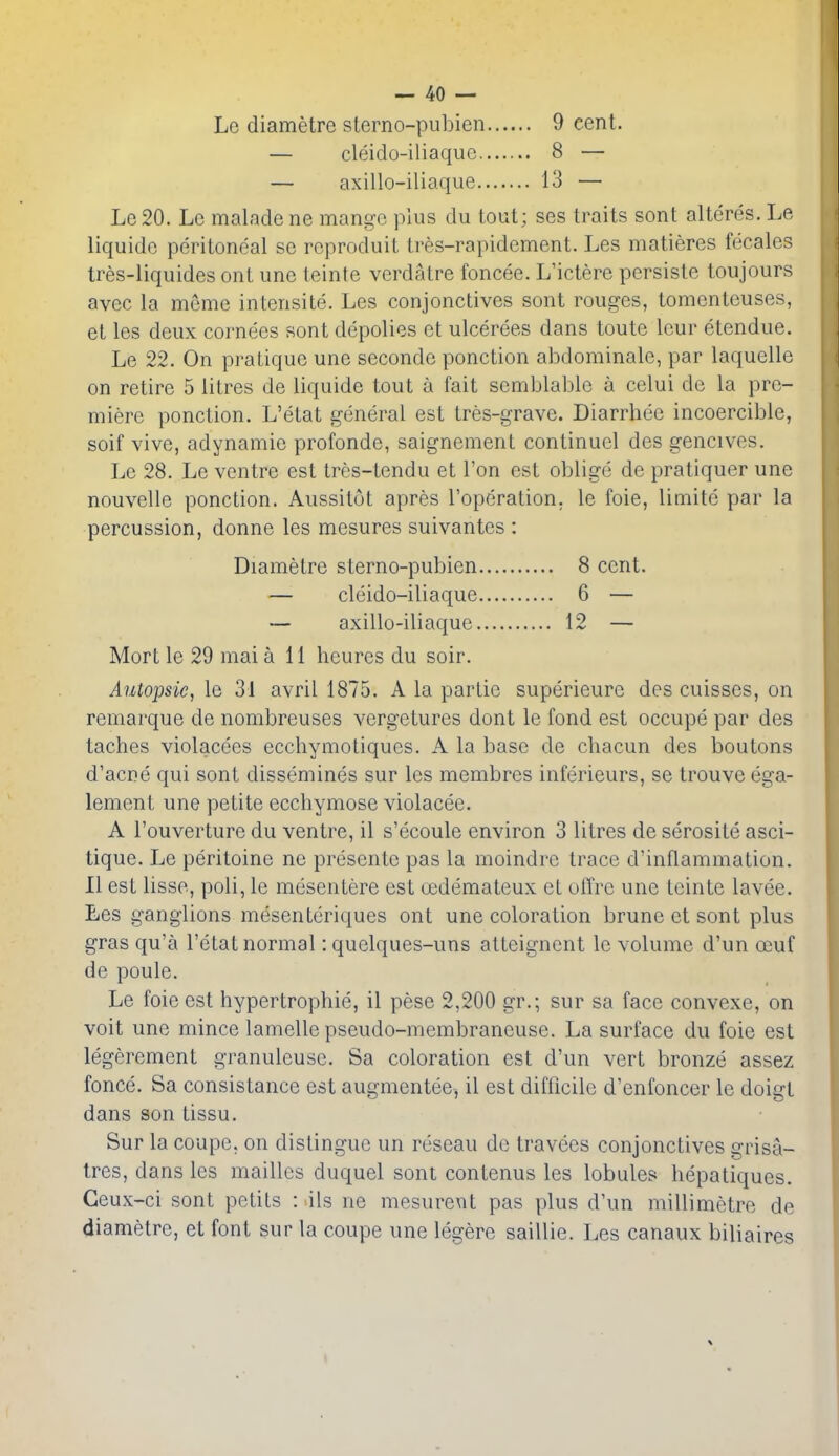 Le diametre sterno-pubien 9 cent. — cleido-iliaque 8 — — axillo-iliaque 13 — Le 20. Le malade ne mango plus du tout; ses traits sont alteres. Le liquidc peritoneal se reproduit tres-rapidement. Les matieres fecales tres-liquides ont une teinte verdatre foncee. L'ictere persiste toujours avec la memo intensite. Les conjonctives sont rouges, tomenteuses, et les deux cornees sont depolies et ulcerees dans toute leur etendue. Le 22. On pratique une seconde ponction abdominale, par laquelle on retire 5 litres de liquide tout a fait semblable a celui de la pre- miere ponction. L'etat general est tres-grave. Diarrhee incoercible, soif vive, adynamic profonde, saignement continucl des gencives. Le 28. Le ventre est tres-tendu et Ton est oblige de pratiquer une nouvelle ponction. Aussitot apres I'operation. le foie, limite par la percussion, donne les mesures suivantes : Diametre sterno-pubien 8 cent. — cleido-iliaque 6 — — axillo-iliaque 12 — Mort le 29 mai all heures du soir. Aiitopsic, le 31 avril 1875. A la partie superieure des cuisses, on remarque de nombreuses vergetures dont Ic fond est occupe par des taches violacees ecchymotiques. A la base de chacun des boutons d'acne qui sont dissemines sur les membres inferieurs, se trouve ega- lement une petite ecchymose violacee. A I'ouverture du ventre, il s'ecoule environ 3 litres de serosite asci- tique. Le peritoine ne presentc pas la moindrc trace d'inflammation. 11 est lisse, poli, le mesentere est uedemateux et ulTre une teinte lavee. Les ganglions mesenteriques ont une coloration brune et sont plus gras qu'a l'etat normal: quelques-uns atteignent le volume d'un oeuf de poule. Le foie est hypertrophic, il pese 2,200 gr.; sur sa face convexe, on voit une mince lamelle pseudo-membraneuse. La surface du foie est legerement granuleuse. Sa coloration est d'un vert bronze assez fonce. Sa consistance est augmentee, il est difficile d'enfoncer le doigt dans son tissu. Sur la coupe, on distingue un reseau de travecs conjonctives grisa- tres, dans les mailles duquel sont contenus les lobules hepatiques. Ceux-ci sont petits : ils ne mesurexit pas plus d'un millimetre de diametre, et font sur la coupe une legere saillie. Les canaux biliaires
