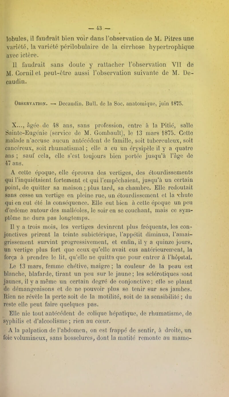 lobules, il faudrait bien voir dans robsorvation de M. Pitres une variete, la variete perilobulaire de la cirrhose hypcrtrophique avec ictere. II faudrait sans doute y rattacher I'observation VII de M. Gornil et peut-utro aussi I'observation suivante de M. De- caudin. Observation. — Decaudin. Bull, de la Soc. anatomiquo, juin 1875. X..., Agee do 48 ans, sans profession, cntre a la Pitie, sallc Sainle-Eugenie (service de M. GombauU), Ic 13 mars 1875. Cello malade n'accuse aucun anlecedcnt de famille, soil tuberculeux, soil cancereux, soil rliumatismal; cllo a eu un erysipele il y a quatre ans ; saul cola, cllc s'est toujours bien porlee jusqu'a I'ago de 47 ans. A celle epoque, elle eprouva des verliges, des etourdissements qui rinquietaient fortement et qui I'empechaienl, jusqu'a un certain point, de quitter sa maison ; plus lard, sa chambre. Elle redoulait sans cesse un vertigo en plcinc rue, an etourdissement el la •chute qui en eut ete la consequence. Elle eut bien a cette epoque un pen d'oedeme autour des malleoles, Ic soir en se couchant, mais ce sym- ptome ne dura pas longtemps. II y a trois mois, les vertices devinrent plus frequents, les con- jonctives prirent la teinte subicterique, I'appetit diminua, I'amai- irrissement survint progressivement, et enfin, il y a quinzo jours, un vertige plus fort que ceux qu'elle avail eus anterieurement, la forca a prendre le lit, qu'elle ne quitta que pour entrer a Thopilal. Le 13 mars, femme chelive, maigre; la couleur de la peau est blanche, blafarde, tirant un pen sur le jaune; les scleroliques :}ont jaunes, il y a meme un certain degre de conjonclivc; elle se plaint de demangeaisons et de ne pouvoir plus se tenir sur ses jambes. Rien no revele la perle soil de la motilite, soit de la sensibilile ; du reste elle peut faire quelques pas. Elle nie tout antecedent de colique hepatiquc, do rhumatismc, do syphilis et d'alcoolisme; rien au coeur. A la palpalion de I'abdomen, on est frappe de sentir, a droile, un foie volumineux, sans bosselures,, dont la matite remontc au mame-