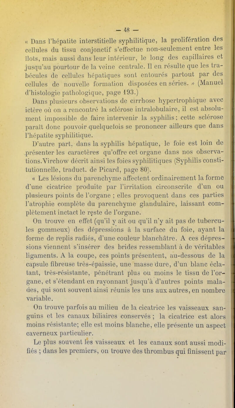 « Dans I'hepatite interstitielle syphilitique, la proliferation des cellules du tissu conjonctif s'effectue non-seulement entre les ilots, mais aussi dans leur interieur, le long des capillaires et jusqu'au pourtour de la veine centrale. II ea resulte que les tra- becules de cellules hepatiques sont entoures partout par des cellules de nouvelle formation disposees en series, o (Manuel d'histologie pathologique, page 193.) Dans plusieurs observations de cirrhose hypertrophique avec ictere ou on a rencontre la sclerose intralobulaire, il est absolu- ment impossible de faire intervenir la syphilis; cette sclerose parait done pouvoir quelquetois se prononcer ailleurs que dans I'hepatite syphilitique. D'autre part, dans la syphilis hepatique, le foie est loin de .presenter les caracteres qu'offre cet organe dans nos observa- tions.Virchow decrit ainsi les foies syphilitiques (Syphilis consti- tutionnelle, traduct. de Picard, page 80). « Les lesions du parenchyme affectent ordinairement la forme d'une cicatrice produite par Tirritation circonscrite d'un ou plusieurs points de I'organe ; elles provoquent dans ces parties I'atrophie complete du parenchyme giandulaire, laissant com- pletement inctact le rgste de I'organe. On trouve en effet (qu'il y ait ou qu'il n'y ait pas de tubercu- les gommeux) des depressions a la surface du foie, ayant la forme de replis radies, d'une couleur blanchatre. A ces depres- sions viennent s'inserer des brides ressemblant a de veritables ligaments. A la coupe, ces points presentent, au-dessous de la capsule fibreuse tres-epaissie, une masse dure, d'un blanc ecla- tant, tres-resistante, penetrant plus ou moins le tissu de I'or- gane, et s'etendant en rayonnant jusqu'a d'autres points mala- des, qui sont souvent ainsi reunis les uns aux autres, en nombre variable. On trouve parfois au milieu de la cicatrice les vaisseaux san- guins et les canaux biliaires conserves; la cicatrice est alors moins resistante; elle est moins blanche, elle presente un aspect caverneux particulier. Le plus souvent les vaisseaux et les canaux sont aussi modi- fies ; dans les premiers, on trouve des thrombus qui finissent par