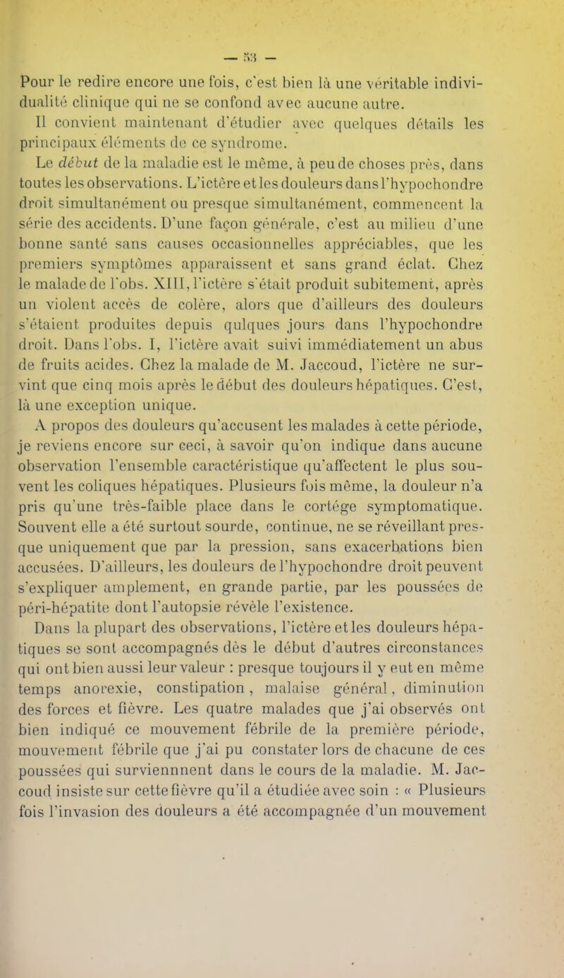 Pour le redire encore une ibis, c'est bien la une veritable indivi- dualite clinique qui ne se confond avec aucune autre. II convieut maiiitenant d'etudier avec quelques details les principaux elements de ce syndrome. Le clekut de la maladie est le meme, a peude choses pres, dans toutes les observations. L'ictere et les douleurs dans I'hypochondre droit simultanement ou presque simultanement, commencent la serie des accidents. D'une fagon generale. c'est au milieu d'une bonne sante sans causes occasionnelles appreciables, que les premiers symptomes apparaissent et sans grand eclat. Chez le maladede Tobs. XIII, l'ictere s'etait produit subitement, apres un violent acces de colere, alors que d'ailleurs des douleurs s'etaient produites depuis qulques jours dans I'hypochondre droit. Dans I'obs. I, l'ictere avait suivi immediatement un abus de fruits acides. Chez la malade de M. Jaccoud, l'ictere ne sur- vint que cinq mois apres le debut des douleurs hepatiques. C'est, la une exception unique. A propos des douleurs qu'accusent les malades a cette periode, je reviens encore sur ceci, a savoir qu'on indique dans aucune observation Tensemble caracteristique qu'affectent le plus sou- vent les coliques hepatiques. Plusieurs fois meme, la douleur n'a pris qu'une tres-faible place dans le cortege symptomatique. Souvent elle a ete surtout sourde, continue, ne se reveillant pres- que uniquement que par la pression, sans exacerbations bien accusees. D'ailleurs, les douleurs de I'hypochondre droit peuvent s'expliquer amplement, en grande partie, par les poussees de peri-hepatite dont I'autopsie revele I'existence. Dans la plupart des observations, l'ictere et les douleurs hepa- tiques se sonl accompagnes des le debut d'autres circonstances qui ont bien aussi leur valeur : presque toujours il y eut en meme temps anorexie, constipation, malaise general, diminution des forces et fievre. Les quatre malades que j'ai observes ont bien indique ce mouvement febrile de la premiere periode, mouvement febrile que j'ai pu constater lors de chacune de ces poussees qui surviennnent dans le cours de la maladie. M. Jac- coud insistesur cette fievre qu'il a etudiee avec soin : « Plusieurs fois I'invasion des douleurs a ete accompagnee d'un mouvement