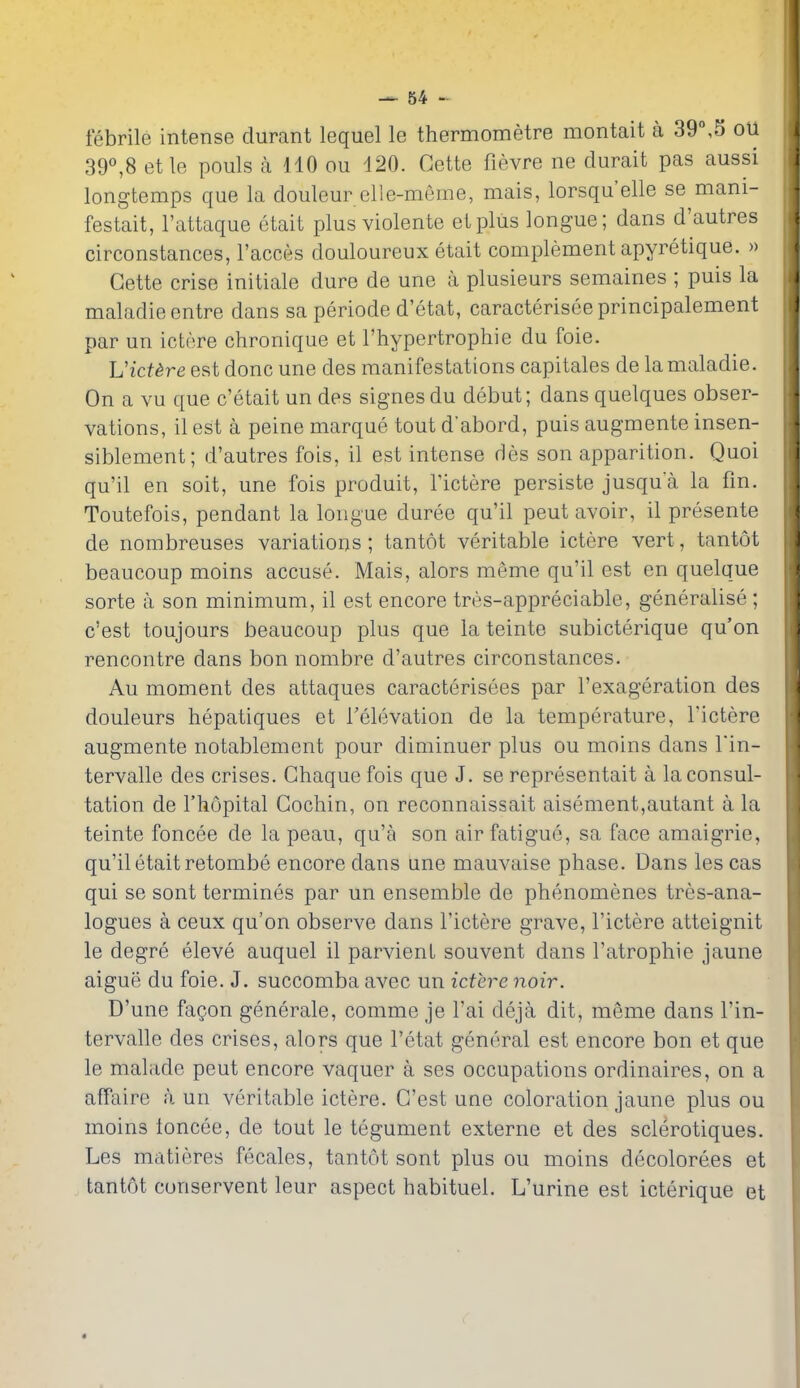 febrile intense durant lequel le thermometre montait a 39°,S ou 39^8 etle pouls a 110 ou 120. Gette fievre ne durait pas aussi longtemps que la douleur elle-meme, mais, lorsqu'elle se mani- festait, I'attaque etait plus violente el plus longue; dans d'autres circonstances, I'acces douloureux etait complement apyretique. » Gette crise initiale dure de une a plusieurs semaines ; puis la maladie entre dans sa periode d'etat, caracterisee principalement par un ictere chronique et I'hypertrophie du foie. UicUre est done une des manifestations capitales de la maladie. On a vu que c'etait un des signes du debut; dans quelques obser- vations, il est a peine marque tout d'abord, puis augmente insen- siblement; d'autres fois, il est intense des son apparition. Quoi qu'il en soit, une fois produit, I'ictere persiste jusqua la fin. Toutefois, pendant la longue duree qu'il pent avoir, il presente de nombreuses variations ; tantot veritable ictere vert, tantot beaucoup moins accuse. Mais, alors meme qu'il est en quelque sorte a son minimum, il est encore tres-appreciable, generalise ; c'est toujours beaucoup plus que la teinte subicterique qu'on rencontre dans bon nombre d'autres circonstances. Au moment des attaques caracterisees par I'exageration des douleurs hepatiques et Televation de la temperature, I'ictere augmente notablement pour diminuer plus ou moins dans Tin- tervalle des crises. Ghaque fois que J. se representait a la consul- tation de I'hopital Cochin, on reconnaissait aisement,autant a la teinte foncee de la peau, qu'a son air fatigue, sa face amaigrie, qu'il etait retombe encore dans une mauvaise phase. Dans les cas qui se sont termines par un ensemble de phenomenes tres-ana- logues a ceux qu'on observe dans I'ictere grave, I'ictere atteignit le degre eleve auquel il parvient souvent dans I'atrophie jaune aigue du foie. J. succomba avec un ictere noir. D'une faQon generale, comme je I'ai deja dit, meme dans I'in- tervalle des crises, alors que I'etat general est encore bon et que le malade pent encore vaquer a ses occupations ordinaires, on a affaire a un veritable ictere. G'est une coloration jaune plus ou moins ioncee, de tout le tegument externe et des sclerotiques. Les matieres fecales, tantot sont plus ou moins decolorees et tantot conservent leur aspect habituel. L'urine est icterique et