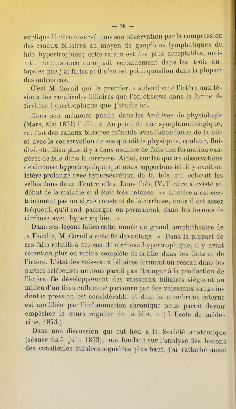 explique Tictere observe dans son observation par la compression des canaux biliaires au moyen de ganglions lymphatiques du hile hypertrophies ; cette raison est des plus acceptables, mais cette circonstance manquait certainement dans les trois au- topsies que j'ai faites et il n'en est point question dans la plupart des autres cas. G'est M. Gornil qui le premier, a subordonne I'ictere aux le- sions des canalicules biliaires que Ton observe dans la forme de cirrhose hypertrophique que j'etudie ici. Dans son memoire publie dans les Archives de physiologie (Mars, Mai 1874) il dit : « Au point de vue symptomatologique, cet etat des canaux biliaires coincide avec Tabondance de la bile et avec la conservation de ses quantites physiques, couleur, flui- dite, etc. Bien plus, il y a dans nombre de faits une formation exa- geree de bile dans la cirrhose. Ainsi, sur les quatre observations de cirrhose hypertrophique que nous rapportons ici, il y avait un ictere prolonge avec hypersecretion de la bile, qui colorait les selles dans deux d'entre elles. Dans Fob. IV, I'ictere a existe au debut de la maladie et il etait tres-intense. » « L'ictere n'est cer- tainement pas un signe constant de la cirrhose, mais il est assez frequent, qu'il soit passager ou permanent, dans les formes de cirrhose avec hypertrophic. » Dans ses lemons faites cette annee au grand amphitheatre de . a Faculte, M. Cornil a specilie davantage. « Dans la plupart de ces faits relatifs a des cas de cirrhose hypertrophique, il y avait retention plus ou moins complete de la bile dans les ilots et de I'ictere. L'etatdes vaisseaux biliaires formant un reseau dans les parties sclereuses ne nous parait pas etranger a la production de I'ictere. Ge developpement des vaisseaux biliaires siegeant au milieu d'un tissu enflamme parcouru par des vaisseaux sanguins dont la pression est considerable et dont la membrane interne est modifiee par I'inflammation chronique nous parait devoir empecher le cours regulier de la bile. » ( L'Ecole de mede- cine, 1875.) Dans une discussion qui eut lieu a la Societe anatomique (seancp du 5 juin 1875), me fondant sur I'analyse des lesions des canalicules biliaires signalees plus haut, j'ai rattache aussi
