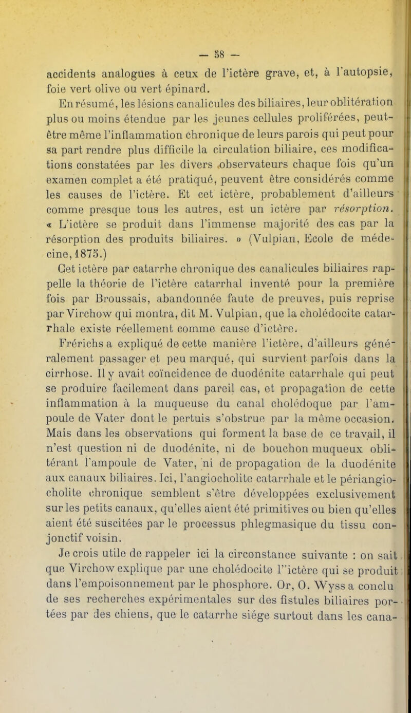 accidents analogues a ceux de I'ictere grave, et, a I'autopsie, foie vert olive ou vert epinard. En resume, les lesions canalicules desbiliaires,leur obliteration plus ou moins etendue par les jeunes cellules proliferees, peut- 6tre merae rinflammation chronique de leurs parois qui peut pour sa part rendre plus difficile la circulation biliaire, ces modifica- tions constatees par les divers .observateurs chaque fois qu'un examen complet a ete pratique, peuvent etre consideres comme les causes de I'ictere. Et cet ictere, probablement d'ailleurs comme presque to us les autres, est un ictere par resorption. « L'ictere se produit dans I'immense majorite des cas par la resorption des produits biliaires. » (Vulpian, Ecole de mede- cine,1875.) Get ictere par catarrhe chronique des canalicules biliaires rap- pelle la theorie de I'ictere catarrhal invente pour la premiere fois par Broussais, abandonnee faute de preuves, puis reprise par Virchow qui montra, dit M. Vulpian, que la choledocite catar- rhale existe reellement comme cause d'ictere. Frerichs a explique de cette maniere I'ictere, d'ailleurs gene- ralement passager et peu marque, qui survient parfois dans la cirrhose. II y avait coincidence de duodenite catarrhale qui peut se produire facilement dans pared cas, et propagation de cette inflammation a la muqueuse du canal choledoque par I'am- poule de Vater dont le pertuis s'obstrue par la meme occasion. Mais dans les observations qui forment la base de ce travail, il n'est question ni de duodenite, ni de bouchon muqueux obli- terant I'ampoule de Vater, ni de propagation de la duodenite aux canaux biliaires. Ici, I'angiocholite catarrhale et le periangio- cholite chronique semblent s'etre developpees exclusivement surles petits canaux, qu'elles aient ete primitives ou bien qu'elles aient ete suscitees par le processus phlegmasique du tissu con- jonctif voisin. Jecrois utile de rappeler ici la circonstance suivante : on sait que Virchow explique par une choledocite T'ictere qui se produit dans I'empoisonnement par le phosphore. Or, 0. Wyssa conclu de ses recherches experimentales sur des fistules biliaires por- tees par des chiens, que le catarrhe siege surtout dans les cana- I