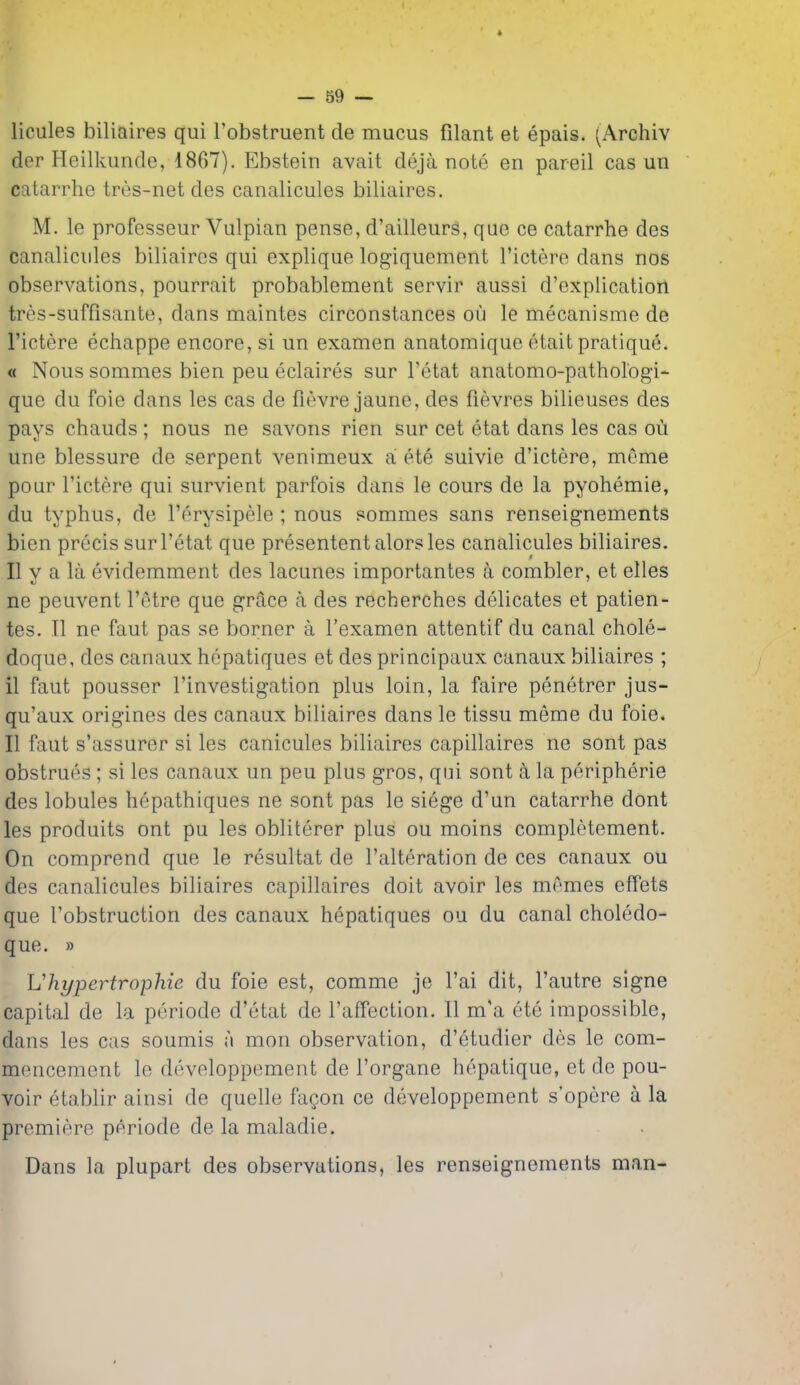 licules biliaires qui Tobstruent de mucus filant et epais. (Archiv der Heilkunde, 1867). Ebstein avait deja note en pareil cas un catarrhe tres-net des canalicules biliaires. M. le professeur Vulpian pense, d'ailleurs, que ce catarrhe des canalicules biliaires qui explique logiquement I'ictere dans nos observations, pourrait probablement servir aussi d'explication trcs-suffisante, dans maintes circonstances ou le mecanisme de I'ictere echappe encore, si un examen anatomique etait pratique. « Nous sommes bien peu eclaires sur I'etat anatomo-pathol'ogi- que du foie dans les cas de fievre jaune, des fievres bilieuses des pays chauds ; nous ne savons rien sur cet etat dans les cas ou une blessure de serpent venimeux a! ete suivie d'ictere, meme pour I'ictere qui survient parfois dans le cours de la pyohemie, du typhus, de I'erysipele ; nous sommes sans renseignements bien precis sur I'etat que presentent alorsles canalicules biliaires. II y a la evidemment des lacunes importantes a combler, et elles ne peuvent I'etre que grace a des recberches delicates et patien- tes. II ne faut pas se borner a I'examen attentif du canal chole- doque, des canaux hcpatiques et des principaux canaux biliaires ; 11 faut pousser I'investigation plus loin, la faire penetrer jus- qu'aux origines des canaux biliaires dans le tissu meme du foie. II faut s'assurer si les canicules biliaires capillaires ne sont pas obstrues ; si les canaux un peu plus gros, qui sont £i la peripherie des lobules hepathiques ne sont pas le siege d'un catarrhe dont les produits ont pu les obliterer plus ou moins completement. On comprend que le resultat de I'alteration de ces canaux ou des canalicules biliaires capillaires doit avoir les memes effets que Tobstruction des canaux hepatiques ou du canal choledo- que. » Uhypertrophic du foie est, comme je I'ai dit, I'autre signe capital de la periode d'etat de I'affection. II m'a ete impossible, dans les cas soumis a mon observation, d'etudier des le com- mencement le developpement de I'organe hepatique, et de pou- voir etablir ainsi de quelle fagon ce developpement s'opere a la premiere periode de la maladie. Dans la plupart des observations, les renseignements man- \