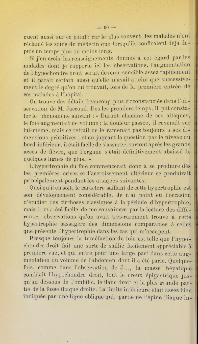 quent aussi sur ce point; car le plus souvent, les malades n'ont reclame les soins du medecin que lorsqu'ils souffraient deja de- puis un temps plus ou moins long. Sij'en crois les rernseignements donnes a cet egard paries malades dont je rapporte ici les observations, 1'augmentation de I'hypochondre droit serait devenu sensible assez rapidement et il parait certain aussi qu'elle n'avait atteint que successive- ment le degre qu'on lui trouvait, lors de la premiere entree de ces malades a I'hopital. On trouve des details beaucoup plus circonstancies dans I'ob- servation de M. Jaccoud. Des les premiers temps, il put consta- ter le phenomene suivant : « Durant chacune de ces attaques, le foie augmentait de volume ; la douleur passee, il revenait sur lui-meme, mais ce retrait ne le ramenait pas toujours a ses di- mensions primitives ; et en jugeant la question par le niveau du bord inferieur, il etait facile de s'assurer, surtout apres les grands acces de fievre, que Torgane s'etait defmitivement abaisse de quelques lignes de plus. » L'hypertrophie du foie commencerait done a se produire des les premieres crises et I'accroissement ulterieur se produirait principalement pendant les attaques suivantes. Quoi qu'il en soit, le caractere saillant de cette hypertrophic est son developpement considerable. Je n'ai point eu I'occasion d'etudier des cirrhoses classiques a la periode d'hypertrophie, mais il m a ete facile de me convaincre par la lecture des diffe- ronlos observations qu'on avait tres-rarement trouve a cette hypertrophie passagere des dimensions comparables a celles qne presente l'hypertrophie dans les cas qui m'occupent. Presque toujours la tumefaction du foie est telle que I'hypo- chondre droit fait une sorte de saillie facilement appreciable a premiere vue, et qui entre pour une large part dans cette aug- mentation du volume de I'abdomen dont il a ete parle. Quelque- fois, comme dans I'observation de J..., la masse hepatique comblait I'hypochondre droit, tout le creux epigastrique jus- qu'au dessous de I'ombilic, le flanc droit et la plus grande par- tie de la fosse iliaque droite. La limite inferieure etait assez bien indiquee par une ligne oblique qui, partie de I'epine iliaque in-