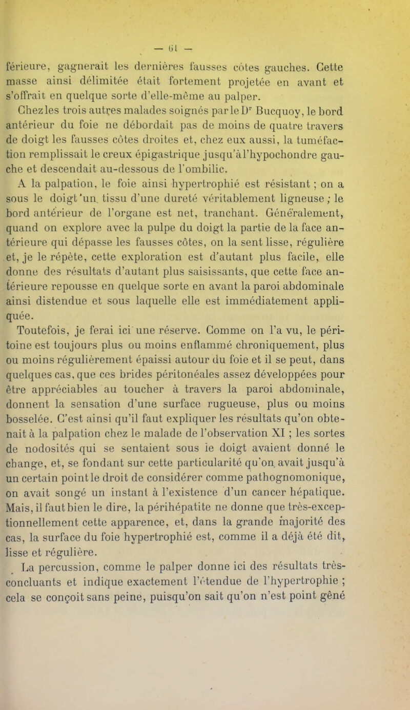 ferieure, gagiierait les dernieres lausses cotes gauches. Gette masse ainsi delimitee etait fortement projetee en avant et s'offrait en quelque sorte d'elle-meme au palper. Chez les trois autoes malades soignes parleD Bucquoy, le bord anterieur du foie ne debordait pas de moins de quatre Iravers de doigt les fausses cotes droites et, chez eux aussi, la tumefac- tion remplissait le creux epigastrique jusqu'ariiypochondre gau- che et descendait au-dessous de rombilic. A la palpation, le foie ainsi hypertrophie est resistant; on a sous le doigt *un. tissu d'une durete veritablement ligneuse; le bord anterieur de I'organe est net, tranchant. Generalement, quand on explore avec la pulpe du doigt la partie de la face an- terieure qui depasse les fausses cotes, on la sent lisse, reguliere et, je le repete, cette exploration est d'autant plus facile, elle donne des resultats d'autant plus saisissants, que cette face an- terieure repousse en quelque sorte en avant la parol abdominale ainsi distendue et sous laquelle elle est immediatement appli- quee. Toutefois, je ferai ici une reserve. Gomme on Fa vu, le peri- toine est toujours plus ou moins enflamme chroniquement, plus ou moins regulierement epaissi autour du foie et il se pent, dans quelques cas, que ces brides peritoneales assez developpees pour etre appreciates au toucher a travers la parol abdominale, donnent la sensation d'une surface rugueuse, plus ou moins bosselee. G'est ainsi qu'il faut expliquer les resultats qu'on obte- nait a la palpation chez le malade de I'observation XI ; les sortes de nodosites qui se sentaient sous ie doigt avaient donne le change, et, se fondant sur cette particularite qu'on avait jusqu'a un certain point le droit de considerer comme pathognomonique, on avait songe un instant a I'existence d'un cancer hepatique. Mais, il faut bien le dire, la perihepatite ne donne que tres-excep- tionnellement cette apparence, et, dans la grande majorite des cas, la surface du foie hypertrophie est, comme il a deja ete dit, lisse et reguliere. La percussion, comme le palper donne ici des resultats tres- concluants et indique exactement ITtendue de I'hypertrophie ; cela se congoitsans peine, puisqu'on salt qu'on n'est point gene