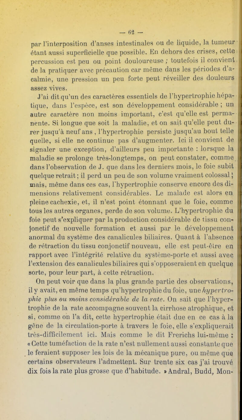 par rinterposition d'anses intestinales ou de liquide, la tumeur 6tant aussi superficielle que possible. En dehors des crises, cette percussion est peu ou point douloureuse ; toutefois il convient de la pratiquer avec precaution car meme dans les periodes d'a- calmie, une pression un peu forte peut reveiller des douleurs assez vives. J'ai ditqu'un des caracteres essentiels de I'hypertrophie hepa- tique, dans I'espece, est son developpement considerable ; un autre caractere non moins important, c'est qu'elle est perma- nente. Si longue que soit la maladie, et on sait qu'elle peut du- rer jusqu'a neuf ans , I'hypertrophie persiste jusqu'au bout telle quelle, si elle ne continue pas d'augmenter. Ici il convient de signaler une exception, d'ailleurs peu importante : lorsque la maladie se prolonge tres-longtemps, on peut constater, comme dans I'observation de J. que dans les derniers mois, le foie subit quelque retrait; il perd un peu de son volume vraiment colossal \ mais, meme dans ces cas, Thypertrophie conserve encore des di- mensions relativement considerables. Le malade est alors en pleine cachexie, et, il n'est point etonnant que le foie, comme tons les autres organes, perde de son volume. L'hypertrophie du foie peut s'expliquer par la production considerable de tissu con jonctif de nouvelle formation et aussi par le developpement anormal du systeme des canalicules biliaires. Quant a I'absence de retraction du tissu conjonctif nouveau, elle est peut-eire en rapport avec I'integrite relative du systeme-porte et aussi avec I'extension des canalicules biliaires quis'opposeraient en quelque sorte, pour leur part, a cette retraction. On peut voir que dans la plus grande partie des observations, ily avait, en meme temps qu'hypertrophie du foie, une hypertro- phic plus ou moins considerable de la rate. On sait que I'hyper- trophie de la rate accompagne souvent la cirrhose atrophique, et si, comme on I'a dit, cette hypertrophie etait due en ce cas a la gene de la circulation-porte a travers le foie, elle s'expliquerait tres-difficilement ici. Mais comme le dit Frerichs lui-meme : « Cette tumefaction de la rate n'est nullement aussi constante que le feraient supposer les lois de la mecanique pure, ou meme que certains observateurs I'admettent. Sur trente six cas j'ai trouve dix fois la rate plus grosse que d'habitude. » Andral, Budd, Mon-