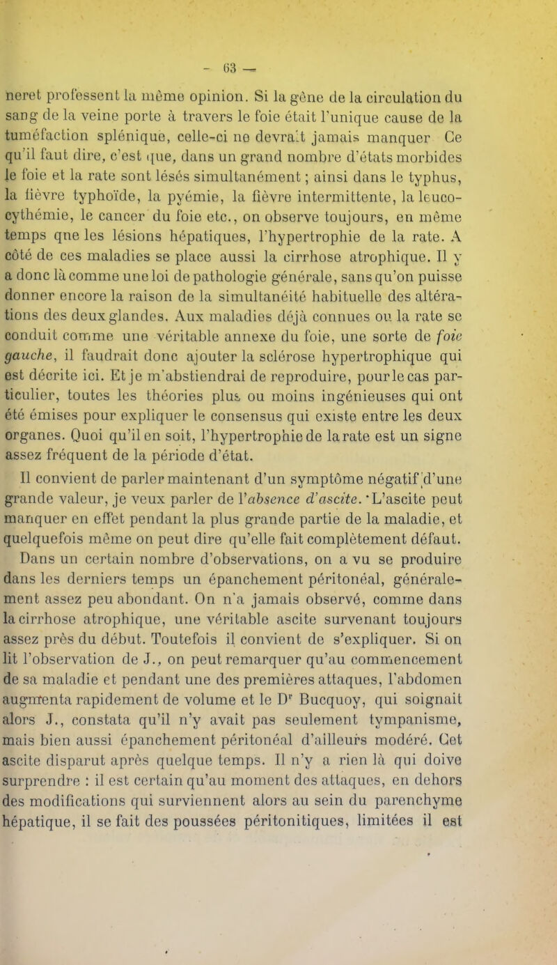 lieret prof'essent la meme opinion. Si la gene de la circulation du sang de la veine porte a travers le foie etait I'unique cause de la tumefaction splenique, celic-ci ne devra't jamais manquer Ce qu'il faut dire, c'est que, dans un grand nombre d'etats morbides le foie et la rate sont leses simultanement; ainsi dans le typhus, la iievre typhoide, la pyemie, la fievre intermittente, la leuco- cythemie, le cancer du foie etc., on observe toujours, en meme temps qne les lesions hepatiques, I'hypertrophie de la rate. A cote de ces maladies se place aussi la cirrhose atrophique. II y a done la comme une loi de pathologie generale, sans qu'on puisse donner encore la raison de la simultaneite habituelle des altera- tions des deuxglandes. Aux maladies deja connues ou la rate se conduit comme une veritable annexe du foie, une sorte de foie gauche, il faudrait done ajouter la sclerose hypertrophique qui est decrite ici. Et je m'abstiendrai de reproduire, pourlecas par- ticulier, toutes les theories plus ou moins ingenieuses qui ont ete emises pour expliquer le consensus qui existe entre les deux organes. Quoi qu'ilen soit, I'hypertrophie de la rate est un signe assez frequent de la periode d'etat. II convient de parler maintenant d'un symptome negatif'd'une grande valeur, je veux parler de Vabsence d'ascite. L'ascite pent manquer en effet pendant la plus grande partie de la maladie, et quelquefois mfime on pent dire qu'elle fait completement defaut. Dans un certain nombre d'observations, on a vu se produire dans les derniers temps un epanchement peritoneal, generale- ment assez peu abondant. On n'a jamais observe, comme dans la cirrhose atrophique, une veritable ascite survenant toujours assez pres du debut. Toutefois il convient de s'expliquer. Si on lit I'observation de J., on pent remarquer qu'au commencement de sa maladie et pendant une des premieres attaques, I'abdomen augmenta rapidement de volume et le D Bucquoy, qui soignait alors J., constata qu'il n'y avait pas seulement tympanisme, mais bien aussi epanchement peritoneal d'ailleurs modere. Get ascite disparut apres quelque temps. II n'y a rien la qui doive surprendre : il est certain qu'au moment des attaques, en dehors des modifications qui surviennent alors au sein du parenchyma hepatique, il se fait des poussees peritonitiques, limitees il est