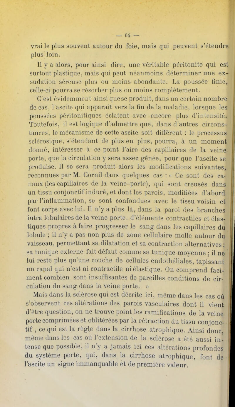 vraileplus souveiit autour du foie, mais qui peuvent s'etendre plus loin. II y a alors, pour ainsi dire, une veritable peritonite qui est surtout plastique, mais qui peut neanmoins determiner une ex- sudation sereuse plus ou moins abondante. La poussee finie, celle-ci pourrase resorber plus ou moins completement. G est evidemment ainsi quese produit, dans un certain nombre de cas, I'ascite qui apparait vers la fin de la maladie, lorsque les poussees peritonitiques eclatent avec encore plus d'intensile. Toutefois, il est logique d'admettre que, dans d'autres circons- tances, le mecanisme de cette ascite soit different : le processus sclerosique, s'etendant de plus en plus, pourra, a un moment donne, interesser a ce point I'aire des capillaires de la veine porte, que la circulation y sera assez genee, pour que I'ascite se produise. II se sera produit alors les modifications suivantes, reconnues par M. Gornil dans quelques cas : « Ce sont des ca- naux (les capillaires de la veine-porte), qui sont creuses dans un tissu conjonctif indure, et dont les parois, modifiees d'abord par rinflammation, se sont confondues avec le tissu voisin et font corps avec lui. II n'y a plus la, dans la paroi des branches intra lobulaires de la veine porte. d'elements contractiles et elas- tiques propres a faire progresser le sang dans les capillaires du lobule ; il n'y a pas non plus de zone cellulaire molle autour du vaisseau, permettant sa dilatation et sa contraction alternatives; sa tunique externe fait defaut comme sa tunique moyenne ; il ne lui restf3 plus qu'une couche de cellules endotheliales, tapissant un canal qui n'est ni contractile nielastique. On comprend faci- ment combien sont insuffisantes de pareilles conditions de cir- culation du sang dans la veine porte. » Mais dans la sclerose qui est decrite ici, meme dans les cas ou s'observent ces alterations des parois vasculaires dont il vient d'etre question, on ne trouve point les ramifications de la veine porte comprimees et obliterees par la retraction du tissu conjonc- tif , ce qui est la regie dans la cirrhose atrophique. Ainsi done, meme dans les cas ou I'extension de la sclerose a ete aussi in- tense que possible, il n'y a jamais ici ces alterations profondes du systeme porte, qui, dans la cirrhose atrophique, font de I'ascite un signe immanquable et de premiere valeur.