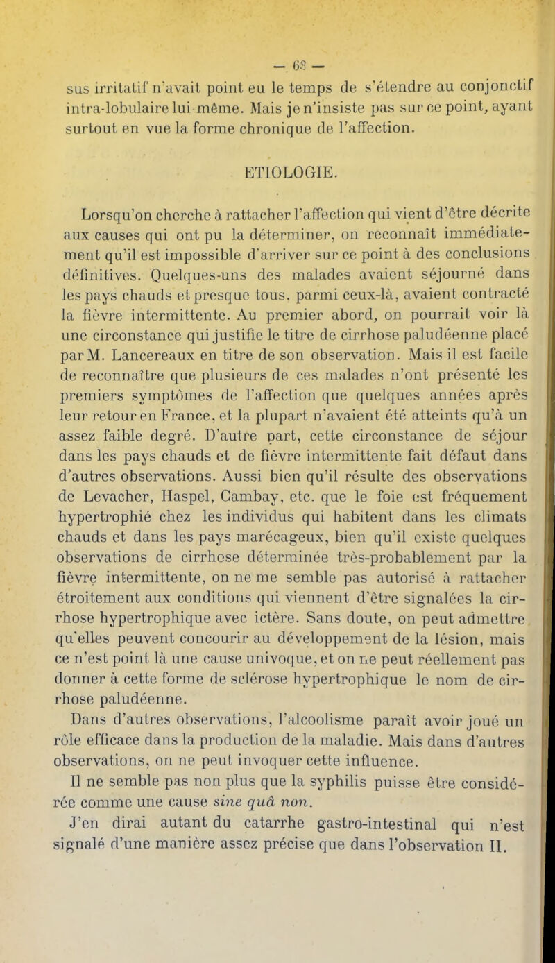 — I3S — sus irritalif n'avait point eu le temps de s'etendre au conjonctif iiitra-lobulaire lui m6me. Mais jc n'iiisiste pas sur ce point, ayant surtout en vue la forme chronique de raffection. ETIOLOGIE. Lorsqu'on cherche a rattacher raffection qui vient d'etre decrite aux causes qui ont pu la determiner, on reconnait immediate- ment qu'il est impossible d'arriver sur ce point a des conclusions definitives. Quelques-uns des malades avaient sejourne dans lespays chauds etpresque tons, parmi ceux-la, avaient contracte la fievre intermittente. Au premier abord, on pourrait voir la une circonstance qui justifie le titre de cirrhose paludeenne place parM. Lancereaux en titre de son observation. Mais il est facile de reconnaitre que plusieurs de ces malades n'ont presente les premiers symptomes de I'affection que quelques annees apres leur retour en France, et la plupart n'avaient ete atteints qu'a un assez faible degre. D'autre part, cette circonstance de sejour dans les pays chauds et de fievre intermittente fait defaut dans d'autres observations. Aussi bien qu'il resulte des observations de Levacher, Haspel, Gambay, etc. que le foie est frequement hypertrophic chez les individus qui habitent dans les climats chauds et dans les pays marecageux, bien qu'il existe quelques observations de cirrhose determinee tres-probablement par la fievre intermittente, on ne me semble pas autorise a rattacher etroitement aux conditions qui viennent d'etre signalees la cir- rhose hypertrophique avec ictere. Sans doute, on pent admettre qu'elles peuvent concourir au developpement de la lesion, mais ce n'est point la une cause univoque, et on ne peut reellement pas donner a cette forme de sclerose hypertrophique le nom de cir- rhose paludeenne. Dans d'autres observations, I'alcoolisme parait avoir joue un role efficace dans la production de la maladie. Mais dans d'autres observations, on ne peut invoquer cette influence. II ne semble pas non plus que la syphilis puisse etre conside- ree comme une cause sine qua non. J'en dirai autant du catarrhe gastro-intestinal qui n'est signale d'une maniere assez precise que dans I'observation II.