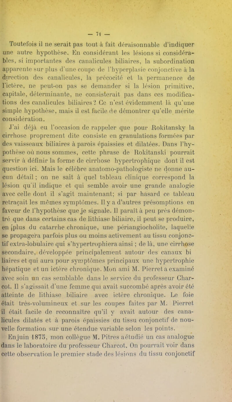 une autre hypo these. En considerant les lesions si considera- bles, si importantes des canalicules biliaires, la subordination apparentc sur plus d'une coupe de Thyperplasie conjonctive a la direction des canalicules, la prccocite et la permanence de I'ictere, ne peut-on pas se demander si la lesion primitive, capitate, determinante, ne consisterait pas dans ces modifica- tions des canalicules biliaires?. Ge n'est evidemment la qu'une simple hypothese, mais il est facile de demontrer qu'elle merite consideration. J'ai deja eu Toccasion de rappeler que pour Rokitansky la cirrhose proprement dite consiste en granulations formees par des vaisseaux biliaires a parois epaissies et dilatees. Dans I'hy- pothese ou nous sommes, cette phrase de Rokitanski pourrait servir a defmir la forme de cirrhose hypertrophique dont il est question ici. Mais le celebre anatomo-pathologiste ne donne au- cun detail; on ne salt a quel tableau clinique correspond la lesion qu'il indique et qui semble avoir une grande analogic avec celle dont il s'agit maintenant; si par hasard ce tableau retra^ait les memes symptomes. II y a d'autres presomptions en faveur de I'hypothese que je signale. 11 paraita peu pres demon- tre que dans certains cas de lithiase biliaire, il pent se produire, en [plus du catarrhe chronique, une periangiocholite, laquelle se propagera parfois plus ou moins activement au tissu conjonc- tif extra-lobulaire qui s'hypertrophiera ainsi; de la, une cirrhose secondaire, developpee principalement autour des canaux bi liaires et qui aura pour symptomes principaux une hypertrophic hepatique et un ictere chronique. Mon ami M. Pierret a examine avec soin un cas semblable dans le service du professeur Char- cot. II s'agissait d'une femme qui avait succombe apres avoir ete atteinte de lithiase biliaire avec ictere chronique. Le foie 6tait tres-volumineux et sur les coupes faites par M. Pierret il etait facile de reconnaitre qu'il y avait autour des cana- licules dilates et a parois epaissies clu tissu conjonctif de nou- velle formation sur une etendue variable selon les points. Enjuin 1875, mon collegue M. Pitres aetudie un cas analogue dans le laboratoire du professeur Charcot. On pourrait voir dans cette observation le premier stade des lesions du tissu conjonctif