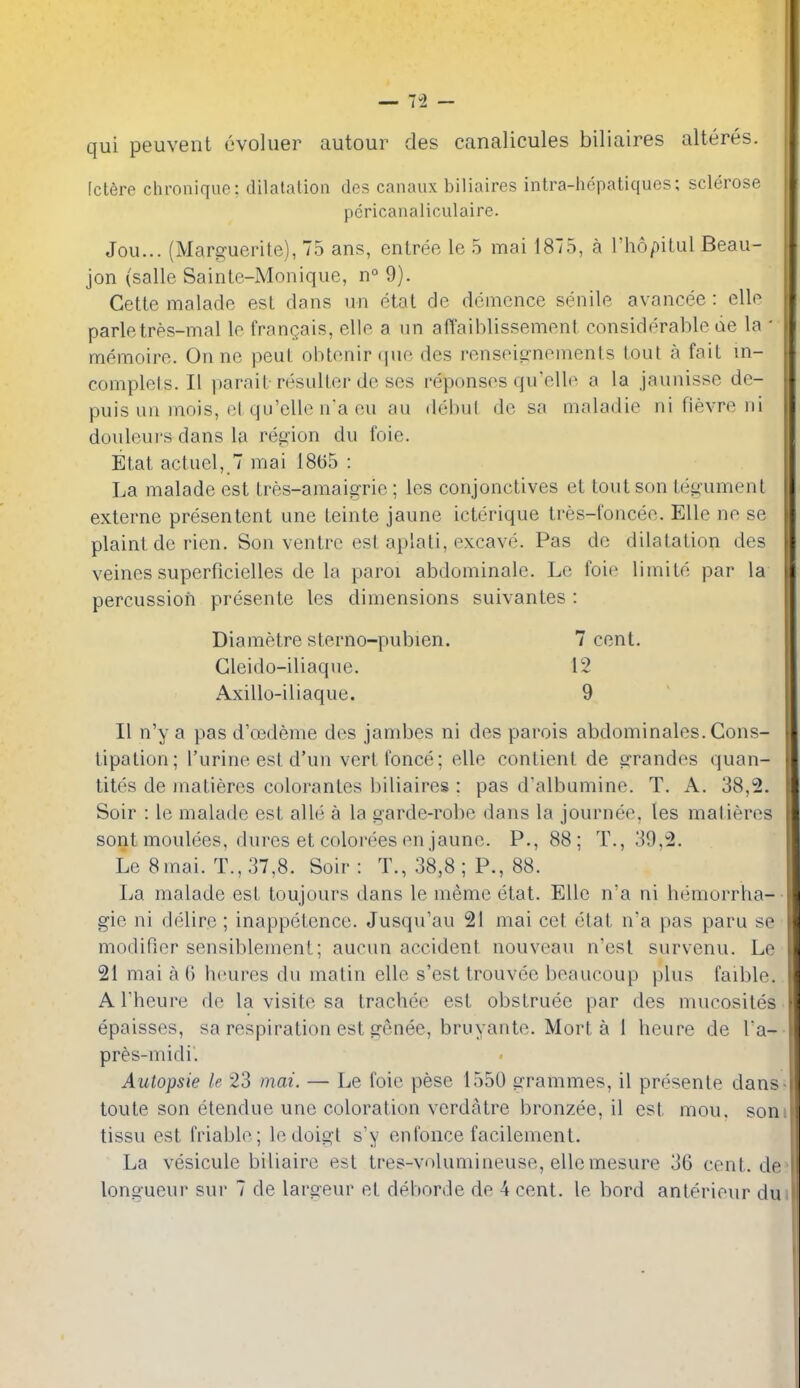 [ctere chronique; dilatation dcs canaux biliaires intra-hepatiquos; sclerose pcricanaliculaire. Jou... (Marguerite), 75 ans, entree le 5 mai 1875, a l'h6/)itul Beau- jon (salle Sainte-Monique, n° 9). Cette malacie est dans un etat de dcmence senile avancee : elle parletres-mal le franQais, elle a un afTaiblissement considerable lie la - memoire. On ne peut obtenir que des rensei^'nements tout a fait ui- complets. II parait-resulter de ses reponses qu'elle a la jaunisse de- puis un niois, et qu'elle na eu au debut de sa maladie ni fievre ni douleui's dans la region du foie. Etat actuel, 7 mai 1865 : La malade est tres-amaigrie; les conjonctives et tout son tegument externe presentent une teinte jaune icterique tres-loncee. Elle ne se plaint de rien. Son ventre est aplati, excave. Pas de dilatation des veines superficielles de la parol abdominale. Le foie limite par la percussion presente les dimensions suivantes : Diametre sterno-pubien. 7 cent. Gleido-iliaque. 12 Axillo-iliaque. 9 II n'y a pas d'oedeme des jambes ni des parois abdominales. Cons- tipation; I'urine est d'un vertfonce; elle contient de grandes quan- tites de inatieres colorantes biliaires : pas dalbumine. T. A. 38,2. Soir : le malade est alle a la garde-robe dans la journee, les matieres sont moulees, dures et colorees en jaune. P., 88; T., 39,2. Le 8mai. T.,37,8. Soir: T., 38,8 ; P., 88. La malade est toujours dans le meme etat. Elle n'a ni hemorrha- gie ni delire ; inappetence. Jusqu'au 21 mai cet etat n'a pas paru se modifier sensiblenient; aucun accident nouveau n'esl survenu. Le 21 mai a G h(mres du matin elle s'est trouvee beaucoup plus faible. A rheure de la visite sa trachee est obstruee par des mucosites epaisses, sa respiration est gcnee, bruyante. Mort a 1 heure de Ta- pres-midi. AiUopsie le 23 mai. — Le foie pese 1550 arrammes, il presente dans toute son etendue une coloration verdatre bronzee, il est mou. son tissu est friable; ledoigt s'y enfonce facilement. La vesicule biliaire est tres-volumineuse, ellemesure 36 cent.de