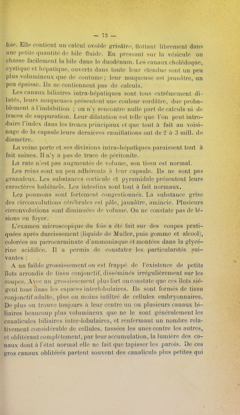 lino pplilo quanlile do bile fluido. En pressant siir la vdsiculo on chasse facilenienl la bile dans le duodonum. Los canaiix choledoquo, cyslique et hepaliq«e. ouverts dans loiite lour elcnduc sonl un peu plus voluinineiix que do coulumo; leur muqueuse est jaunatre, un peu epaisse. lis ne contiennent pas do calculs. Lescanaux biliairos intra-hopaliques sont tons oxtremomenL di- lates, leurs niuqueusos prosenlonl uno couleui' voniatro, due proba- blemenl a rinibibition ; on n'y ronconiro nuUo parlde calculs ni de traces de suppuration. Leur dilatation est telle que Ton pent intro- duire I'index dans Ics trones principaux ot que tout a fait au voisi- nase de la capsule leurs dernieros rainifiations ont de 2 a 3 mill, de diametre. La veine porte et ses divisions intra-hepatiques paraissent tout a fait saines. II n'y a pas de trace de peritonite. La rate n'cst pas au*?mentee de volume, son tissu est normal. Les reins sont un peu adherents ;'i lour capsule. lis ne sont pas i^ranuieux. Les substances corticale ot pyramidale presentent leurs caracteres habituels. Los inteslins sont tout a fait normaux. Leg poumons sont fortement con«estionnes. La substance grise des circonvolutions conMjrales est pale, jaunatre, amincie. Plusieurs circonvolulions sont diminuees do voluuie. On ne constate pas de le- sions en foyer. L'examen microscopique du foie a ete fait sur des coupes prati- quees apres durcissement (liquide de Muller, puis gomme et alcool), colorees au picrocarminate d'ammoniaque et montees dans la glyce- rine acidi[i(''e. II a pormis do cdnstater les particularitos sui- vantes : A un fail)le grossissemcnt on est frappe. de I'existence de petits ilots arrondis de tissu conjonctif, dissemines irregulierement sur les coupes. Avt'C ui) grossisseniout plusl'urt onconstate que ces ilots sie- gent tons dans les espaces interlobulaires. lis sont formes de tissu conjonctif adulto, plus ou moins ind'ltre de cellules embryonnaires. Do plus on trouve toujours a leur centre uu ou plusieurs canaux bi- liaires boaucoup plus volumincux que ne le sont generalement les canalicules biliairos inter-lobulaires, ot renl'ormant un nombre rela- tivemcnt considi'rablo de cellules, tassees les unesconlre les autres, ot oblilerantcomplotement, par leur accumulation, la lumiere des ca- naux dont a I'etat normal elle no fait que tapisser les parois. De ces gros canaux oblilei'es parlent souvent des canaliculs plus petiles qui