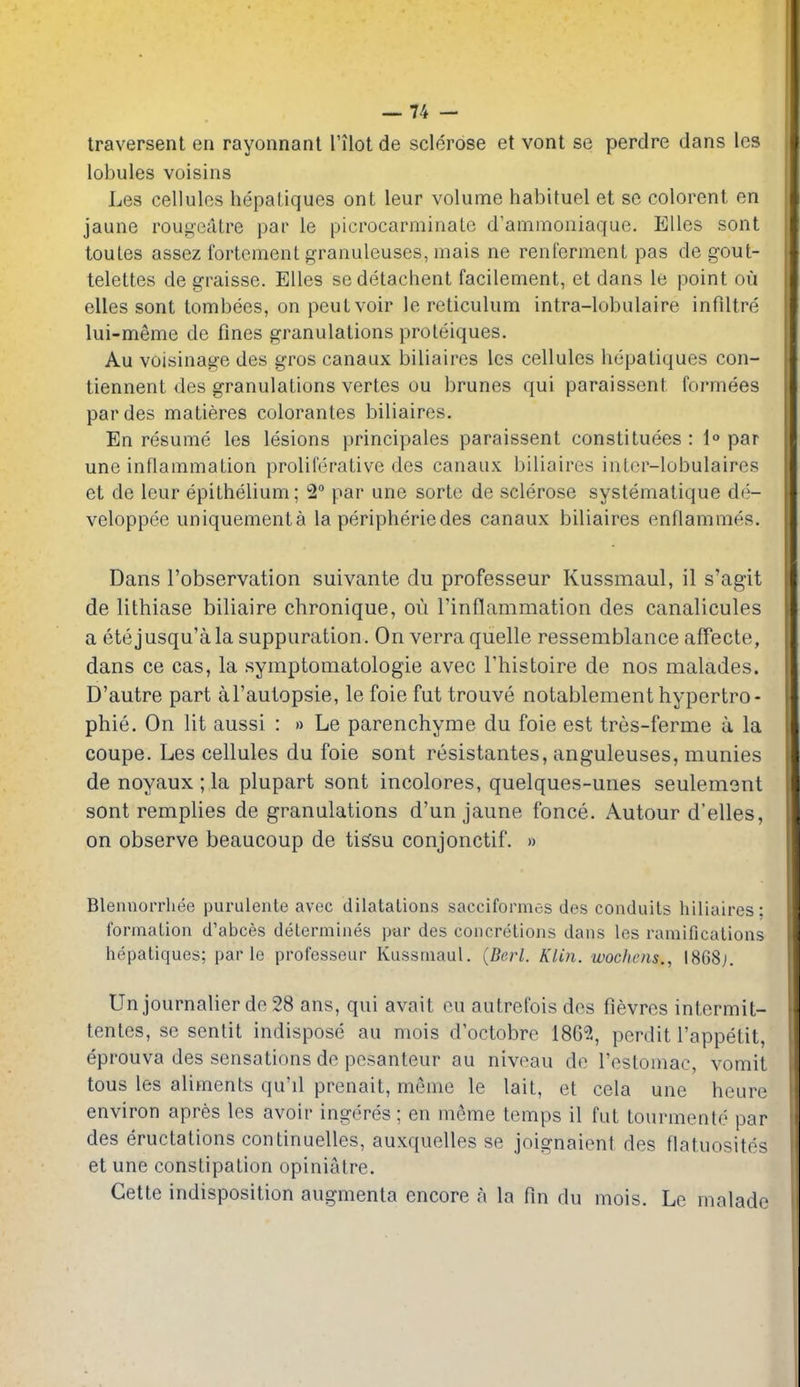 traversent en rayonnanl Tilot de sclerose et vont se perdre dans Ics lobules voisins Les cellules hepaliques ont leur volume habituel et se colorent on jaune rougeatre par le picrocarminaLc d'ammoniaque. Ellcs sont toules assez fortement granuleuses, mais ne renfermcnt pas de gout- telettes de graisse. Elles se detachent facilement, et dans le point on elles sont lombees, on peutvoir le reticulum intra-lobulaire infiltre lui-memc dc fines granulations proleiques. Au voisinage dcs gros canaux biliaires les cellules hepatiques con- tiennent des granulations vertes ou brunes qui paraissent formees pardes matieres colorantes biliaires. En resume les lesions principales paraissent constituees : 1° par une inflammation proliferative des canaux biliaires intcr-lobulaires et de leur epithelium; 2 par une sorte de sclerose systematique de- veloppee uniquementa la peripheriedes canaux biliaires enflammo'S. Dans I'observation suivante du professeur Kussmaul, il s'agit de lithiase biliaire chronique, ou linflammation des canalicules a etejusqu'ala suppuration. Onverra quelle ressemblance affecte, dans ce cas, la symptomatologie avec Thistoire de nos malades. D'autre part al'autopsie, le foie fut trouve notablementhypertro- phie. On lit aussi : » Le parenchyrae du foie est tres-ferme u, la coupe. Les cellules du foie sont resistantes, anguleuses, munies de noyaux ; la plupart sont incolores, quelques-unes seulemont sont remplies de granulations d'un jaune fonce. Autour d'elles, on observe beaucoup de ti^su conjonctif. » Blennorrhee purulente avec dilatalions sacciformes des conduits biliaires: formation d'abces determines par des concretions dans les raniificalions hepatiques; par le professeur Kussmaul. (Berl. Klin, wochois., 1868j. Un journalier do 28 ans, qui avait ou autrefois dos fievres intermit- tentes, se sentit indispose au mois d'octobre 1862, perdit I'appetit, eprouva des sensations de posanteur au niveau de rostomac, vomit tons les aliments qu'il prenait, meme le lait, et cela une heure environ apres les avoir ingeres; en meme temps il fut tourmente par des eructations continuelles, auxquelles se joignaient des flatuosites et une constipation opinialre. Gette indisposition augmenta encore a la fin du mois. Le malade