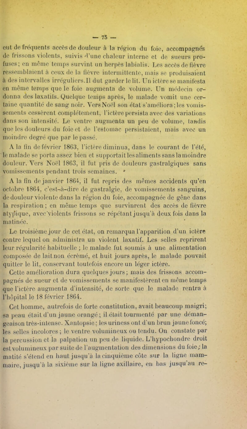 eut de frequents acc^-s cle doiileur a la region du foie, accompagnes do tVissons violenls, suivis'Viine chaleur interne et de siieurs pro- fuses; en m(^me temps survint un herpes labialis. Les acces de fievre resseniblaient a coux de la fievre intermittenle, niais so produisaient a des intervalles irreg-ulicrs.Il dut garderlelit. Un icterese manifesta en m6me temps que le foie augmcnta de volume. Un medecin or- donna des laxatiis. Quelque temps apres, le malade vomit unc cer- taine quantite de sang noir. Vers Noel son etat s'ameliora; les vomis- sements cesserent completement, I'ictere pcrsista avec des variations dans son intensite. Le ventre augmenla un peu de volume, tandis que les douleurs du foie ot do I'estomac persistaient, mais avec un moindrc degre que par le passe. Ala fin defevrier 1863, I'icterediminua, dans le courant de I'ete, le malade se porta asscz hien et supportaitlesalimentssanslamoindre doulour. Vers Noel 1863, il fut pris de douleurs gastralgiques sans vomissements pendant trois semaines. * A la fin de Janvier 1864, il fut repris des memos accidents qu'en octobro 1864, c'est->a-dire de gastralgie, de vomissements sanguins, dedouleur violente dans la region du foie, accompagnee de gene dans la respiration; en meme temps que survinrent des acces de fievre atypique, avec'violents frissons se repetant jusqu'a deux fois dans la matinee. Le troisieme jour de cet etat, on remarqua I'apparition d'un ictere contre lequel on administra un violent laxatif. Les selles reprirent leur regularite habituelle ; Ic malade tut soumis a une alimentation composee de laitnon ecreme, et huit jours apres, le malade pouvait quitter le lit, conservant toutefois encore un leger ictere. Getle amelioration dura quelquesjours; mais des frissons accom- pagnes de sueur et de vomissements se manifeslerent en m(3me temps que rictere augmenta d'intensite, de sorte que le malade rentra a I'hopital le 18fevrier 1864. Get homme, autrefois de forte constitution, avait beaucoup maigri; sa peau etaitd'un jaune orange; il etaittourmente par une di'^man- geaison tres-intense. Xantopsie; lesuriness ont d'un brun jaune ionce; les selles incolores ; le ventre volumineux ou tendu. On constate par la percussion et la palpation un peu do liquide. L'hypocliondre droit est volumineux par suite de Taugmentation des dimensions du foie; la matite s'etend en haut jusqu'a la cinquieme cote sur la ligne mam- maire, jusqu'a la sixieme sur la ligne axillaire, en bas jusqu'au re-