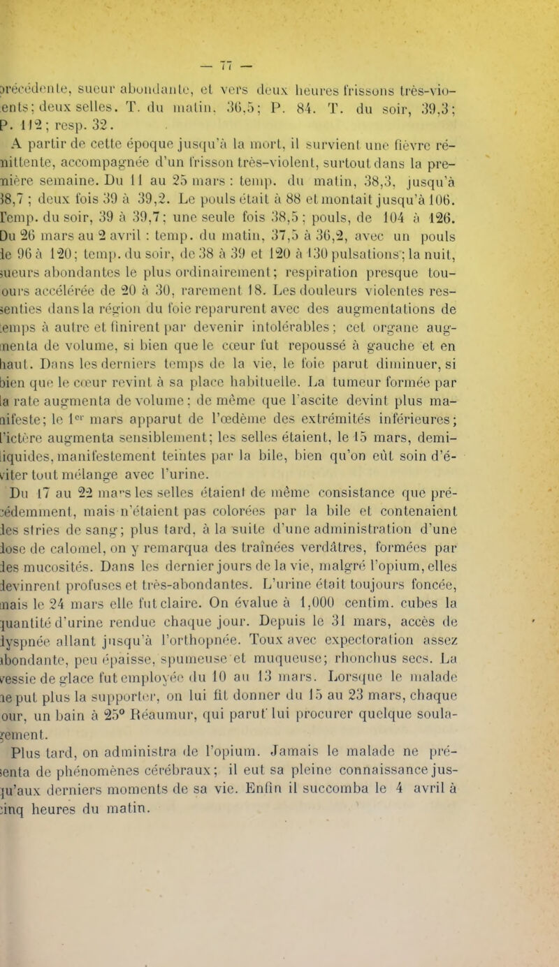jrecedeiUe, suour abundaiile, el vers deux heures frissons tres-vio- ents; deux selles. T. du nialin. .'56.5; P. 84. T. du soir, 39,3; p. Ih2; resp. 32. A parlir de cette epoque jus(ju'a la inorl, il :^urvicnt une fievrc re- iiilLenLe, accompatrnee d'un frisson tres-violenl, surtoutdans la pre- •niere semaine. Du 11 au 25 mars : temp, du matin, 38,3, jusqu'a 38,7 ; deux fois 39 a 39,2. Le pouls etail a 88 etmontait jusqu'a 106. remp. du soir, 39 a 39,7; une seule fois 38,5; pouls, de 104 a 126. Du 26 mars au 2 avril : temp, du matin, 37,5 a 36,2, avec un pouls ie 96 a 120; temp, du soir, do 38 a 39 et 120 a 130 pulsations; la nuit, Hieurs abondantes le plus ordinairemenl; respiration presque tou- ours acceleree de 20 a 30, rarement 18. Lesdouleurs violenles res- sButies dans la region du foie reparurent avec des augmentations de lemps a autre et flnirent par devenir intolerables; cet organe aug- menta de volume, si bien que le cceur fut repousse a gauche et en haul. Dans lesderniers temps de la vie, le foie parut diminuer, si bien que le cceur revint a sa place habituelle. La tumeur formee par la rale augmenta de volume: de meme que I'ascite devint plus ma- nifeste; le l'^'' mars apparut de I'oedeme des extremites inferieures; ricti-re augmenta sensiblement; les selles etaient, lel5 mars, demi- liquides, manifestement teintes par la bile, bien qu'on cut soind'e- viier tout melange avec I'urine. Du l7 au 2-2 ma-^s les selles etaient de meme consistance que pre- :edemmenl, mais n'o'taient pas colorees par la bile el contenaient jes stries de sang; plus tard, a la suite d'une administration d'une lose de calomel, on y remarqua des trainees verdatres, formecs par des mucosites. Dans les dernier jours de la vie, malgre I'opium, elles ievinrenl profuscs et tres-abondantes. L'urine etait toujours foncee, inais le 24 mars elle futclaire. On evalue a 1,000 centim. cubes la :iuantit(3 d'urine rendue chaque jour. Depuis le 31 mars, acces de lyspnee allant jusqu'a I'orthopnee. Toux avec expectoration assez ibondante, peu epaisse, spumeuse et muqueuse; rhonclius sees. La i^essie de glace fut employee du 10 au 13 mars. Lorsque le malade leput plus la supportei', on lui fit donner du 15 au 23 mars, chaque our, un bain a 25** Reaumur, qui paruf lui procurer quelque soula- j'emcnt. Plus tard, on administra de I'opium. Jamais le malade ne pre- ienta de phenomenes cerebraux; il eut sa pleine connaissance jus- ju'aux dorniers moments de sa vie. Endn il succomba le 4 avril a :inq heures du matin.