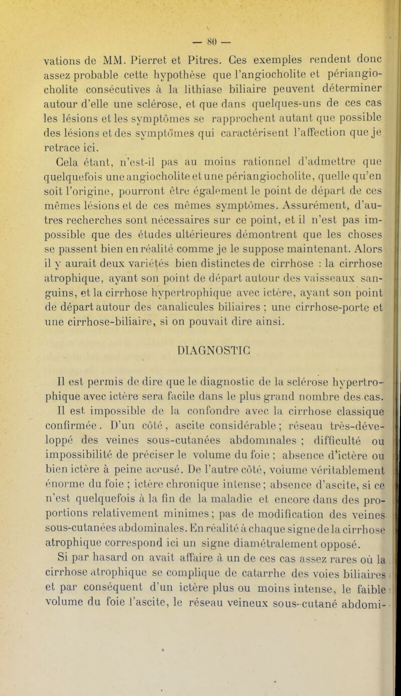 vations de MM. Pierret et Pitres. Ges exemples rendent done assez probable cette hypothese que I'angiocholite et periangio- cholite consecutives a la lithiase biliaire peavent determiner autour d'elle une sclerose, et que dans quelques-uns de ces cas les lesions etles symptomes se rapprochent autant que possible des lesions etdes symptomes qui caracterisent TafTection que je retrace ici. Gela etant, n'est-il pas au moins rationnel d'admettre que quelquefois uneangiocholite etune periangiocholite, quelle qu'en soit I'origine, pourront etrc egalement le point de depart de ces memes lesions et de ces memes symptomes. Assurement, d'au- tres recherches sont necessaires sur ce point, et il n'est pas im- possible que des etudes ulterieures demontrent que les choses se passent bien enrealite comme je le suppose maintenant. Alors il y aurait deux varietes bien distinctes de cirrhose : la cirrhose atrophique, ayant son point de depart autour des vaisseaux san- guins, et la cirrhose hypertrophique avec ictere, ayant son point de depart autour des canalicules biliaires ; une cirrhose-porte et une cirrhose-biliaire, si on pouvait dire ainsi. DIAGNOSTIC II est permis de dire que le diagnostic de la sclerose hypertro- phique avec ictere sera facile dans le plus grand nombre des cas. II est impossible de la confondre avec la cirrhose classique confirmee. D'un cole, ascite considerable; reseau tres-deve- loppe des veines sous-cutanees abdommales ; difficulte ou impossibilite de preciser le volume du foie ; absence d*ictere ou bien ictere a peine accuse. De I'autre cote, volume veritablement enorme du foie ; ictere chronique intense; absence d'ascite, si ce n'est quelquefois a la fin de la maladie et encore dans des pro- portions relativement minimes; pas de modification des veines sous-cutanees abdominales. En realite a chaque signe de la cirrhose atrophique correspond ici un signe diametralement oppose. Si par hasard on avail affaire a un de ces cas assez rares ou la cirrhose atrophique se complique de catarrhe des voies biliaires et par consequent d'un ictere plus ou moins intense, le faible volume du foie I'ascite, le reseau veineux sous-cutane abdomi-