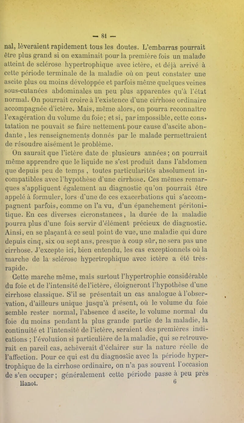 — Si- nai, leveraientrapidement tousles doutes. L'embarras pourrait etre plus grand si on examinait pour la premiere fois un malade alteint de sclerose hypertrophique avec ictere, et deja arrive a cette periode terminale de la maladie ou on peut constater une ascite plus ou moins developpee et parfois meme quelques veines sous-cutanees abdominales un peu plus apparentes qu'a I'etat normal. On pourrait croirc a I'existence d'une cirrhose ordinaire accompagnee d'ictere. Mais, meme alors, on pourra reconnaitre I'exageration du volume dufoie; etsi, par impossible, cette cons- tatation ne pouvait se faire nettement pour cause d'ascite abon- dante , les renseignements donnes par le malade permettraient de rssoudre aisement le probleme. On saurait que I'ictere date de plusieurs annees; on pourrait meme apprendre que le liquide ne s'est produit dans Fabdomcn que depuis peu de temps , toutes particularites absolument in- compatibles avec I'hypothese d'une cirrhose. Ges memos remar- ques s'appliquent egalement au diagnostic qu'on pourrait etre appele a ibrmuler, lors d'une de ces exacerbations qui s'accom- pagnent parfois, comme on I'a vu, d'un epanchement peritoni- tique. En ces diverses cicronstances, la duree de la maladie pourra plus d'une fois servir d'element precieux de diagnostic. Ainsi, en se placanta ce seul point de vue, une maladie qui dure depuis cinq, six ou sept ans, presque a coup sur, ne sera pas une cirrhose. J'excepte ici, bien entendu, les cas exceptionnels oli la marche de la sclerose hypertrophique avec ictere a ete tres- rapide. Cette marche meme, mais surtout I'hypertrophie considerable du foie et de I'intensite de I'ictere, eloigneront I'hypothese d'une cirrhose classique. S'il se presentait un cas analogue al'obser- vation, d'ailleurs unique jusqu'a present, ou le volume du foie semble rester normal, I'absence d ascite, le volume normal du foie du moins pendant la plus grande partie de la maladie, la continuite et I'intensite de I'ictere, seraient des premieres indi- cations ; revolution si particuliere de la maladie, qui se retrouve- rait en pareil cas, acheverait d'eclairer sur la nature reelle de I'affection. Pour ce qui est du diagnostic avec la periode hyper- trophique de la cirrhose ordinaire, on n'a pas souvent I'occasion de s'en occuper; generalement cette periode passe a peu pres Hanoi. ^