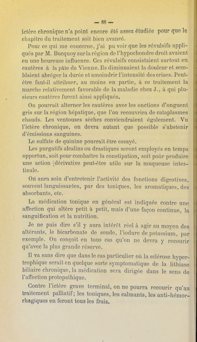 ictere chroniq'ue n'a point encore ete assez 6tudiee pour que 1q chapitre clu traitement soit bien avance. Pour ce qui me concerne, j'ai pu voir que les rcvulsifs appli- ques par M. Bucquoysur la region deThypochondre droit avaient eu une heureuso influence. Ges revulsifs consistaient surtout en caut^res a la pAte de Vienne. lis diminuaient la douleur et sem«- blaient abreger la duree et amoindrir I'intensite des crises. Pent- etre faut-il attribucr, au moins en partie, a ce traitement la raarche relativement favorable de lamaladie chez J., b. qui plu- sieurs cauteres furent ainsi appliques. On pourrait alterner les cauteres avec les onctions d'onguent gris sur la region hepatique, que Ton recouvrira de cataplasmes chauds. Les ventouses seches conviendraient egalement. Vu I'ictere chronique, on devra autant que possible s'abstenir d'emissions sanguines. Le sulfate de quinine pourrait etre essaye. Les purgatifs alcalins on drastiques seront employes en temps opportun,'soit pour combattre la constipation, soit pour produire une action -derivative peut-etre utile sur la muqueuse intes- tinale. Ori aura soin d'entretenir I'activitc des fonctions digestives, souvent languissantes, par des toniques, les aromatiques, des absorbants, etc. La medication tonique en general est indiquee centre une affection qui altere petit a petit, mais d'une fagon continue, la sanguification et la nutrition. Je ne puis dire s'il y aura interOt reel a agir au moyen des alterants, le bicarbonate de sonde, I'iodure de potassium, par exemple. On congoit en tons cas qu'on ne devra y recourir qu'avec la plus grande reserve. II va sans dire que dans le cas particulier oil la sclerose hyper- trophique serait en quelque sorte symptomatique de la lithiase biliaire chronique, la medication sera dirigee dans le sens de I'affection protopathique. Centre I'ictere grave terminal, on ne pourra recourir qu'au traitement palliatif; les toniques, les calmants, les anti-hemor- rhagiques en feront tons les frais.