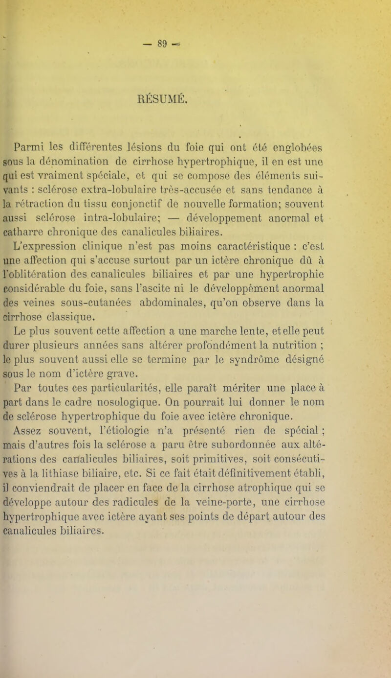 RESUME. Parmi les differentes lesions du foie qui ont ete engloboes sous la denomination de cirrhose hypertrophique, il en est uno qui est vraiment speciale, ct qui sc compose des elements sui- vants : sclerose extra-lobulaire tres-accusee et sans tendance a la retraction du tissu conjonctif de nouvellc formation; souvent aussi sclerose intra-lobulaire; — developpement anormal et catharre chronique des canalicules biliaires. L'expression clinique n'est pas moins caracteristique : c'est une affection qui s'accuse surtout par un ictere chronique dil a robliteration des canalicules biliaires et par une hypertrophic considerable du foie, sans I'ascite ni le developpement anormal des veines sous-cutanees abdominales, qu'on observe dans la cirrhose classique. Le plus souvent cette affection a une marche lente, etelle pent durer plusieurs annees sans alterer profondement la nutrition ; le plus souvent aussi elle se termine par le syndrome designe sous le nom d'ictere grave. Par toutes ces particularites, elle parait meriter une place a part dans le cadre nosologique. On pourrait lui donner le nom de sclerose hypertrophique du foie avec ictere chronique. Assez souvent, I'etiologie n'a presente rien de special; mais d'autres fois la sclerose a paru etrc subordonnee aux alte- rations des canalicules biliaires, soit primitives, soit consecuti- ves a la lithiase biliaire, etc. Si ce fait etait defmitivement etabli, il conviendrait de placer en face de la cirrhose atrophique qui sc developpe autour des radiculcs de la veine-porte, une cirrhose hypertrophique avec ictere ayant ses points de depart autour des canalicules biliaires.