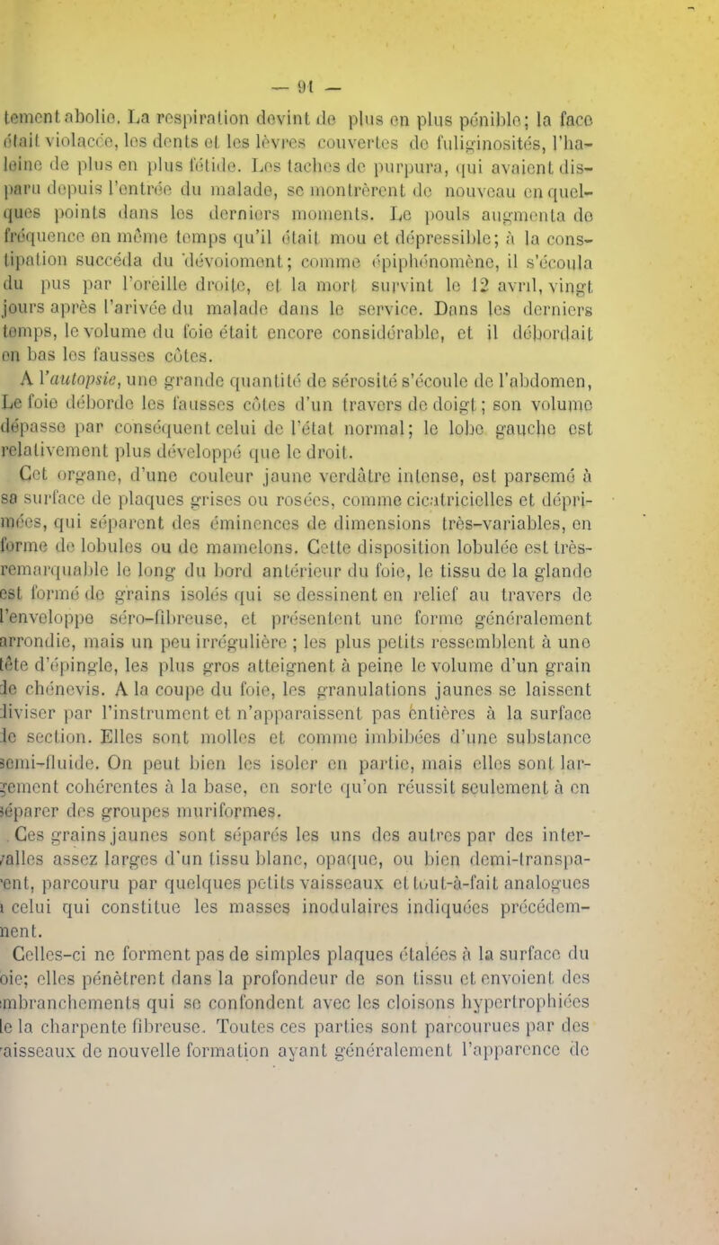 tementabolio. La rospirnlion dovint de plus on plus pdniblo; la faco dfait violacce, los dents oL les levres couvertes do fulig-inosites, I'ha- l(3ine de plus en i)lus fdlide. Los tachos do purpura, c[ui avaicnt dis- parii dopuis I'onlrdo du malade, se montrerent do nouvcau onquol- quos poinls dans los dorniors monienls. Lc i)Ouls augmonta do fruquence on mt^me tomps qu'il dtail mou et ddpressiblc; a la cons- lipalion succeda du 'devoiomont; commo ('piplK'nomene, il s'ecoula du pus par roreille droite, el la morl survinL lo 12 avril, vingt jours apres I'arivee du malade dans le service. Dans les derniers tomps, le volume du foie etait encore considdrablc, ct il ddbordait on bas los fausses cutes. A Vautopsie, une grande quantitd de serosite s'ecoule de I'abdomen, Le foio deborde les I'ausses cotes d'un travors de doigt; son volume depasso par consequent celui dc Tetat normal; lc lobe gaucbc est rclativement plus devcloppe que le droit. Get organe, d'une coulcur jaune verdatre intense, est parsemd sa surface de plaques griscs ou roseos, comme cicatriciclles ct ddpri- m(>es, qui separcnt des dminences de dimensions tres-variables, en forme do lobules ou de mamelons. Gette disposition lobulde est tres- remarquable le long du bord antdrieur du foie, le tissu de la glando est formd do grains isolds qui so dessinent en relief au travors do I'envoloppo sdro-fibreuse, et prdsentont une forme gdndralomont arrondio, mais un pen irrdguliere ; los plus petits ressomblent a uno tete d'dpingle, les plus gros atteignent a peine lo volume d'un grain ie chdncvis. A la coupe du foie, les granulations jaunes se laissent iiviser par I'instrumont et n'apparaisscnt pas fentieres a la surface -lc section. Elles sont moUos et comme imbibdes d'une substance icmi-fluide. On pout bien les isoler on partie, mais olios sont lar- ?ement cohdrcntes a la base, en sorto qu'on rdussit sculemenL a en jeparcr des groupes niuriformes. . Ces grains jaunes sont sdpards los uns des autrcs par des inter- /allcs assez largos d'un tissu blanc, opaque, ou bien dcmi-lranspa- 'ent, parcouru par quclques petits vaisseaux et tout-a-fait analogues I cclui qui constitue les masses inodulaircs indiqudcs prdcddem- nent. Gclles-ci ne forment pas de simples plaques dtaldes a la surface du oie; elles penetrent dans la profondeur de son tissu etenvoient des imbranchements qui se confondcnt avec les cloisons hyperlrophides le la charpente fibreuse. Toutes ces parties sont parcourues par des 'aisseaux de nouvelle formation ayant gdndralomont I'apparcnce do