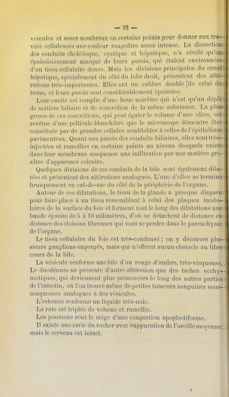 vciniiles et asso7. nombreux en certains points pour donner aiix tra- vees celluleuses une couleur rougeatre assoz intense. La dissection des conduits clioledoque, cystique et hcpatiquc, n'a rdvele qu'um. dpaissisissement masque do leurs parois, qui ctaient environnees d'un tissu cellulairc dense. Mais Ics divisions principales du canal hepatiquc, specialemcnt du cijto du lobe droit, presentent des alte- rations tres-importantes. EUes ont iin calibre double [de celui du tronc, et Icurs parois sent considorablcment dpaissies, Leur cavite est remplie d'une boue noiratre qui n'est qu'un depot de matiere biliairc et de concretion de la meme substance. La plus- grossede ces concretions, qui pent egaler le volume d'une olive, est rev^tue d'une pellicule blanchatre que le microscope demontre etre constitute par de grandes cellules semblables a celles de I'epithelium pavimenteux. Quant aux parois des conduits biliaires, elles sonttres- injectees et ramollies en certains points au niveau desquels existe dans leur membrane muqueuse une infdtration par une matiere gri- satre d'apparence calcaire. Quelques divisions de ces conduits de la bile sent egalement dila- tees et presentent des alterations analogues. L'une d'elles se termine brusquement en cul-de-sac du cote de la peripheric de I'organe. Autour de ces dilatations, le tissu de la glandc a presque disparu pour faire place a un tissu ressemblant a celui des plaques inodu- laires de la surface du foie et ferment tout le long des dilatations une bande epaisse de 5 a 10 milimetres, d'ou se detachent de distance en distance des cloisons fibreuses qui yont se perdre dans le parenchymc de I'organe. Le tissu cellulaire du foie est tres-condense ; on y decouvre plu-- sieurs ganglions engorges, mais qui n'offrent aucun obstacle au libro cours de la bile. La vesicule renferme une bile d'un rouge d'ambre, tres-visqueuse, Le duodenum ne presente d'autre alteration que des taches ecchy-- motiques, qui deviennent plus prononcees le long des autres parties de I'intestin, ou Ton trouve memo de petites tumeurs sanguines sous- muqueuses analogues a des vesicules. L'estomac renferme un liquide tres-noir. La rate est triplee de volume et ramollie. Les poumons sent le siege d'une congestion apoplectiforme. II existe unecarie du rocher avec suppuration de roreillemoyenne; nriais le cerveau est intact.