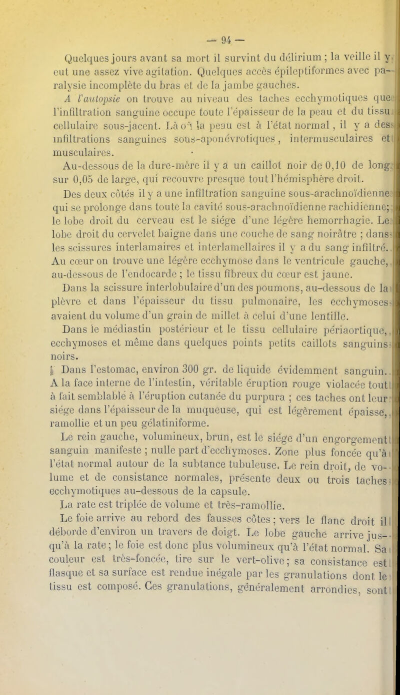 QuclquGS jours avanl sa mort il survint clu delirium ; la veillc il y. cut une assez vive agitation. Quelqucs acces epilcptiformcs avcc pa— ralysie incomplete clu bras et clc la jambe gaudies. A raiilopsie on trouve au niveau ties laches ecchymotiques qucf rinfiltration sanguine occupe toute Tepaisseur de la peau ct du tissu.i cellulaire sous-jaccnl. Lho \ la peau est a Tetat normal, il y a dess infiltrations sanguines sous-aponevroticiues, intermusculaires ett musculaires. Au-dessous dc la dure-mere il y a un caillot noir dc 0,10 dc long: sur 0,05 de large, qui recouvre presque tout rhemisphere droit. Dcs deux cotes ily a une inflltration sanguine sous-araclinoidienne;' qui se prolonge dans toute la cavite sous-arachnoidicnne rachidienne;; le lobe droit du cervcau est le siege d'une legere hemorrhagic. Le? lobe droit du cervelet baigne dans une couclie de sang noiratre ; danss les scissures interlamaires ei interlamellaires il y a du sang infdtre.. Au cceur on trouve une legere ecchymose dans le ventricule gauche,, au-dessous de I'cndocarde ; le tissu fibreuxdu cocur est jaune. Dans la scissure inlerlobulaired'un des poumons, au-dessous de lav plevre et dans I'epaisseur du tissu pulmonaire, les ecchymoses: avaient du volume d'un grain de millet a celui d'une lentille. Dans le mediastin posterieur ct le tissu cellulaire periaortique,, ecchymoses et meme dans quelqucs points petits caillots sanguins; noirs. I Dans I'estomac, environ 300 gr, de liquide evidemment sanguin. A la face interne de I'intestin, veritable eruption rouge violacee tout a fait semblable a I'eruption cutanee du purpura ; ccs taches ont Icur siege dans I'epaisseur de la muqueuse, qui est legeremcnt epaisse, ramollie etun peu gelatiniforme. Le rein gauche, volumineux, brun, est le siege d'un engorgement sanguin manifeste ; nulle part d'ecchymoscs. Zone plus foncee qu'a I'etat normal autour de la subtance tubuleuse. Le rein droits dc vo- lume et de consistance normales, presente deux ou trois taches ecchymotiques au-dessous de la capsule. La rate est triplee de volume et tres-ramollie. Le foie arrive au rebord des fausses cotes; vers le flanc droit il deborde d'eiiviron un travers de doigt. Le lobe gauche arrive jus- qu'a la rate; le foie est done plus volumineux qu'a I'etat normal. Sa couleur est Ires-foncee, tire sur le vert-olive; sa consistance est flasque et sa surface est rendue inegale par les granulations dont le tissu est compose. Ges granulations, generalemcnt arrondics, sont