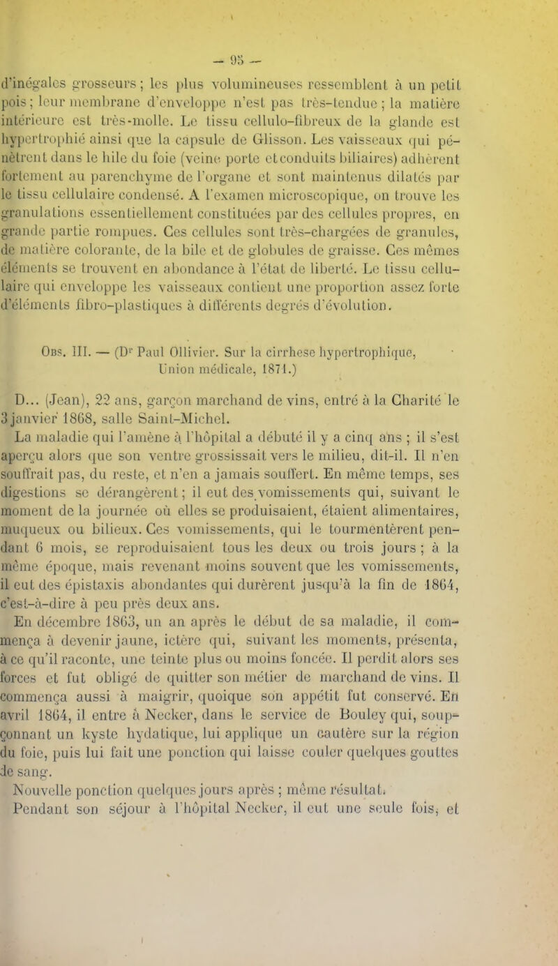 d'inegalcs pTosseurs; les plus volumineiiscs resscmblcnt a iin petit pois; lour membrane d'cnveloppe n'est pas tres-lcuduc ; la matiere iiiterioLirc est tres-molle. Le tissu cellulu-fibrcux de la glande est hyperti'ophie ainsi que la capsule de Glisson. Les vaisseaux ijui pe- netrent dans le hile du foie (veine porte etconduits biliaires) adherent forlement au parenchyme de I'urgane et sont maintenus dilates par le tissu cellulaire condense. A I'examen microscopique, un trouve les granulations essentiellement constituees pardes cellules propres, en grande partie ronquies. Ces cellules sont tres-chargees de granules, de matiere colorante, de la bile et de globules de graisse. Ces memos elements se trouvent en abondance a I'etat de liberte. Le tissu cellu- laire qui cnveloppc les vaisseaux contieut une proportion assez forte d'eiements fibro-plastiques a ditlerents degres d'evolution. Ob<5. III. — (D'' Paul Ollivicr. Sur la cuThesc liypcrtropliiquc, Union medicate, 1871.) D... (Jean), 22 ans, gareon marchand de vins, cntre a la Gharitc le 3jauvier 1868, salle Saint-Michel. La maladie qui Tamene a I'hopital a debute il y a cinq ans ; il s'est apcrru alors que son ventre grossissait vers le milieu, dit-il. 11 n'en soulTrait pas, du reste, et n'en a jamais soullert. En meme temps, ses digestions se derangerent; il eut des vomissements qui, suivant le moment de la journec ou elles se produisaient, etaient alimentaires, muqueux ou bilieux. Ces vomissements, qui lo tourmenterent pen- dant 6 mois, se reproduisaient tous les deux ou trois jours ; a la mcme epoque, mais revenant inoins souvent que les vomissements, il eut des epistaxis abondantes qui durerent jusqu'a la fin de 18G4, c'esL-a-dire a pen pres deux ans. En decembre 1803, un an aprcs le debut de sa maladie, il C(im- men^a a devenir jaune, ictorc qui, suivant les moments^ presenta, a ce qu'il raconte, une teinte plus ou moins foncee. II perdit alors ses forces et fut oblige de quitter son metier de marchand de vins. II commenga aussi a maigrir, quoique son appetit fut conserve. En avril 18G4, il entre a Necker, dans le service de Bouley qui, soup^ Qonnant un kyste hydatiquc, lui appli([Uf5 un caulere sur la region du foie, puis lui fait une ponction qui laisse couler quelques gouttes de sang. Nouvelle ponction quelques jours apres ; meme resultati Pendant son sejour a rhoi)ital Necker, il eut une seule fois^ et