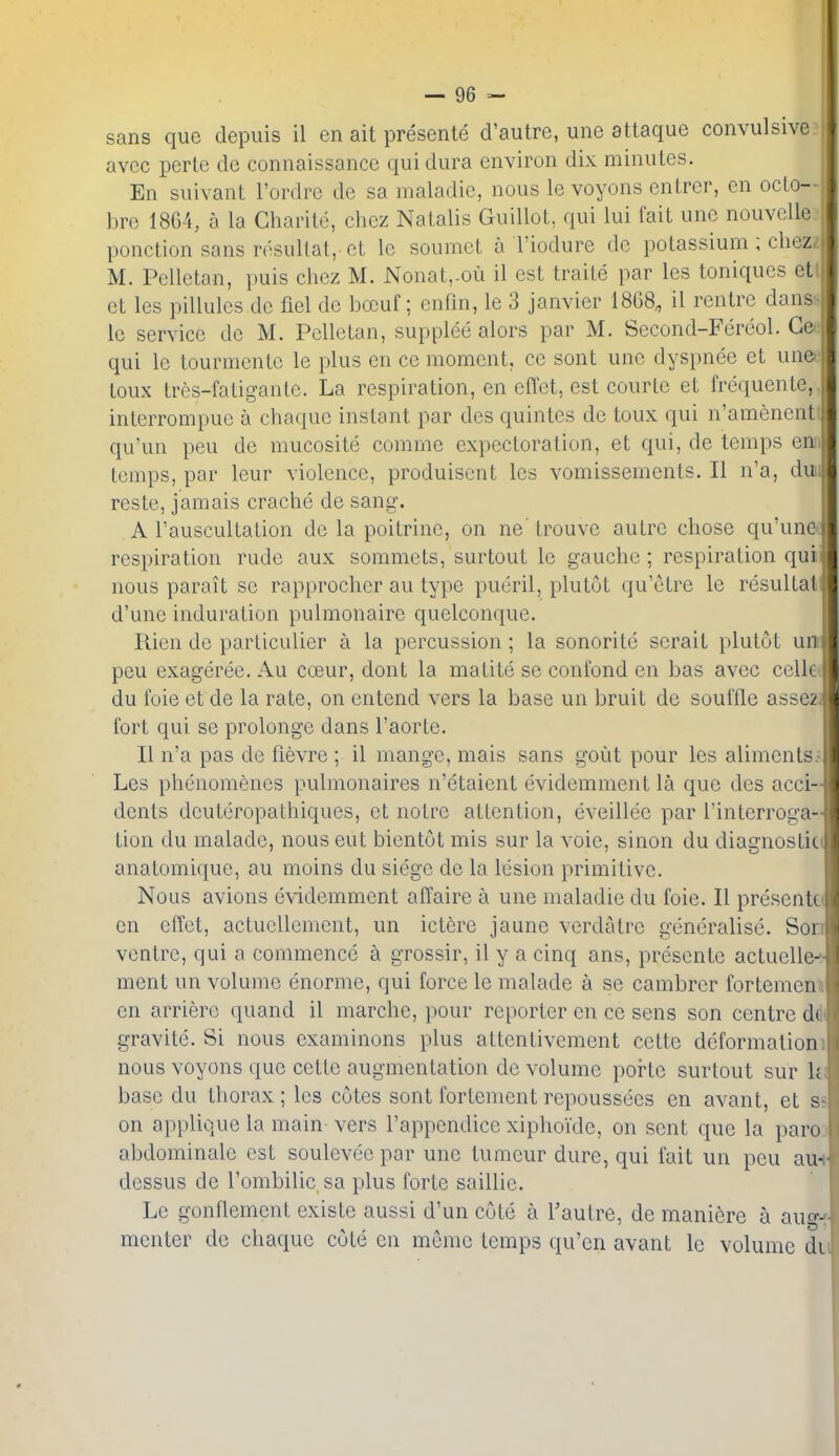 sans que depuis il en ait presente d'autre, une attaque convulsive, avcc perlc de connaissance qui dura environ dix minutes. En suivant I'ordrc de sa maladic, nous le voyons entrer, en octo- brc 1864, a la Gharite, chez Nalalis Guillot, qui lui fait une nouvelle.' ponction sans rdsultat, ct Ic soumct a I'iodure de potassium ; chezz M. Pellctan, i)uis chez M. Nonat,-ou il est traite par les toniqucs etl et les pillules do fiel de bocuf; enfm, le 3 janvier 1868, il rentre dansN le service de M. Pelletan, supplee alors par M. Second-Fereol. Gee qui le tourmente le plus en ce moment, ce sont une dyspnee et unee toux tres-fatigante. La respiration, en effet, est courle et frequente,. interrompue a chaque instant par des quintes de toux qui n'amenenti qu'un peu de mucosite comme expectoration, et qui, de temps enn temps, par leur violence, produiscnt les vomissements. II n'a, dmi reste, jamais crache de sang. A I'auscultation de la poitrine, on ne trouve autre chose qu'une< respiration rude aux sommets, surtout le gauche ; respiration quii nous parait so rapprocher au type pueril, plutut qu'etre le resultal d'unc induration pulmonaire quelconque, Rien de particulier a la percussion ; la sonorite serait plutot un peu exageree. Au coeur, dont la matite se confond en bas avec cellet du foie et de la rate, on entend vers la base un bruit do souffle assezj fort qui se prolonge dans I'aorte. II n'a pas de fievre ; il mange, mais sans goiit pour les alimcnts> Les phenomenes pulmonaires n'etaient evidemment la que des acci- dents deuteropathiques, et notrc attention, eveillee par Tinterroga- tion du malade, nous eut bientut mis sur la voie, sinon du diagnostic anatomique, au moins du siege de la lesion primitive. Nous avions evidemment affaire a une maladie du foie. II presentei en eifet, actucUement, un ictere jaune verdatre generalise. Son ventre, qui a commence a grossir, il y a cinq ans, presente actuelle- ment un volume enorme, qui force le malade a se cambrcr fortemenii en arriere quand il marche, pour reporter en ce sens son centre ddt gravitc. Si nous examinons plus attentivement cette deformationi nous voyons que cette augmentation de volume porte surtout sur ki base du thorax; les cotes sont fortement repoussees en avant, et ss on applique la main vers I'appendicc xiphoi'dc, on sent que la paroD abdominale est soulevee par une tumour dure, qui fait un peu au+ dessus de I'ombilic sa plus forte saillie. Le gonflement existe aussi d'un cute a TauLre, de maniere a aiig-f' mcnter de chaque cote en memo temps qu'en avant le volume du