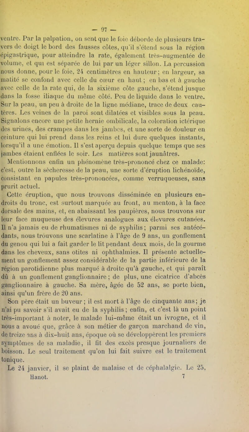 ventre. Par la palpation, on sent que le t'oic deborde de plusieurs tra- vers de doigt le bord des fausses cotes, qu'il s'etend sous la region epigastrique, pour atteindre la rate, egalement tres-augmentee de volume, et qui est separee de lui par un leger sillon. La percussion nous donne, pour Ic foie, 24 centimetres en hauteur; en largeur, sa matite se confond avec celle du coeur en haut; en bas et a gauche avec celle de la rate qui, de la sixieme cote gauche, s'etend jusque dans la fosse iliaque du meme cote. Peu de liquide dans le ventre. Sur la peau, un peu a droite de la ligne mediane, trace de deux cau- teres. Lcs veines de la parol sont dilatees et visibles sous la peau. Signalons encore une petite hernie ombilicale, la coloration icterique dcs urines, des crampes dans les jambos, et une sorte de douleur en ceinture qui lui prcnd dans les reins et lui dure quelques instants, lorsqu'il a une emotion. II s'estapergu depuis quelque temps que ses jambes etaient enflees le soir. Les matieres sont jaunatres. Mentionnons enfin un phenomena tres-prononce chez ce malade: c'est, outre la secheresse de la peau, une sorte d'eruption lichenoide, consistant en papules tres-prononcees, comme verruqueuses, sans prurit actuel. Cetle eruption, que nous trouvons disseminee en plusieurs en- droits du tronc, est surtout marquee au front, au menton, a la face dorsale des mains, et, en abaissant les paupieres, nous trouvons sur leur face muqueuse des elevures analogues aux elcvures cutanees. II n'a jamais eu de rhumatismes ni de syphilis; parmi ses antece- dants, nous trouvons une scarlatine a I'age de 9 ans, un gonflement du genou qui lui a fait garder le lit pendant deux mois, de la gourme dans les cheveux, sans otites ni ophthalmies. II presente actuelle- ment un gonflement assez considerable de la partie inferieure de la region parotidienne plus marque a droite qu'a gauche, et qui parait du a un gonflement ganglionnaire; de plus, une cicatrice d'abces ganglionnaire a gauche. Sa mere, agee de 52 ans, se porte bien, ainsi qu'un frere de 20 ans. Son pere etait un buveur ; il est mort a I'age de cinquante ans; je n'ai pu savoir s'il avait eu de la syphilis; enfm, et c'est la un point tres-important u noter, le malade lui-m§me etait un ivrogne, et il nous a avoue que, grace a son metier de gargon marchand de vin, de treize ins a dix-huit ans, epoque ou se devclopperent les premiers symptomes de sa maladie, il fit des exces presque journaliers de boisson. Le seul traitcment qu'on lui fait suivre est le traitement lonique. Le 24 Janvier, il se plaint de malaise et de cephalalgio. Lu 25, Hanoi. 7