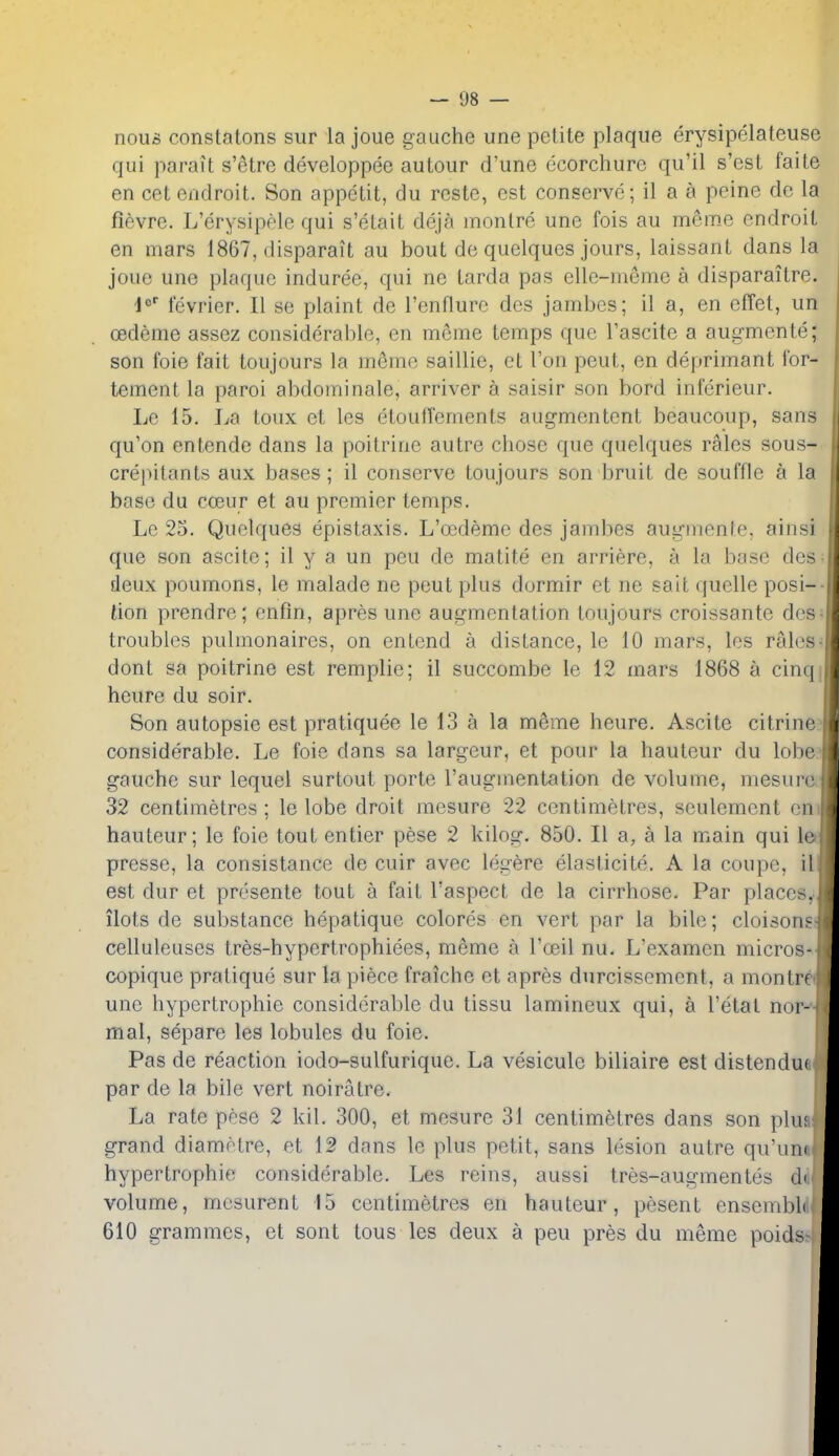 nous constatons sur la joue gauche une petite plaque erysipelateuse qui parait s'ctre developpee autour d'une ecorchurc qu'il s'cst faite en cetendroit. Son appetit, du rcste, est conserve; il a a peine de la fievre. L'erysipele qui s'elait deja montre une fois au meme endroit en mars 1867, disparait au bout de quelques jours, laissant dans la joue une plaque induree, qui ne tarda pas elle-meme a disparailre. d fevrier. II se plaint de Tenflure des jambes; il a, en effet, un cedeme assez considerable, en meme temps que I'ascite a augmente; son foie fait toujours la meme saillie, et Ton peut, en deprimant i'or- tement la parol abdominale, arriver a saisir son bord inferieur. Le 15. La toux et les etoutrements augmentcnt beaucoup, sans qu'on entendc dans la poitrine autre chose que quelques rales sous- crepitants aux bases ; il conserve toujours son bruit de souffle a la base du cceur et au premier temps. Le 25. Quelques epistaxis. L'oedeme des jambes augmente, ainsi que son ascitc; il y a un peu de matite en arriere, a la base des- deux poumons, le malade ne peut plus dormir et nc salt quelle posi-- tion prendre; enfm, apres une augmentation toujours croissante doss troubles pulmonaires, on entend a distance, le 10 mars, les ralos^ dont sa poitrine est remplie; il succombe le 12 mars 1868 a cinqj heure du soir. Son autopsie est pratiquee le 13 a la m^rae heure. Ascite citrine? considerable. Le foie dans sa largeur, et pour la hauteur du lobe gauche sur lequel surtout porte I'augmentation de volume, mesurc 32 centimetres ; le lobe droit mesure 22 centimetres, seulemcnt en hauteur; le foie tout entier pese 2 kilos:. 850. II a, a la main qui le presse, la consistance de cuir avec legere elaslicite. A la coupe, il est dur et presenle tout a fait I'aspect de la cirrhose. Par places, ilots de substance hepatique colores en vert par la bile; cloisons celluleuses tres-hypertrophiees, meme a I'oeil nu. L'examen micros- copique pratique sur la piece fraiche et apres durcissement, a montrf une hypertrophic considerable du tissu lamineux qui, a I'etat nor- mal, separe les lobules du foie. Pas de reaction iodo-sulfurique. La vesiculc biliaire est distendu( par de la bile vert noiratre. La rate pese 2 kil. 300, et mesure 31 centimetres dans son pin; grand diametre, et 12 dans le plus petit, sans lesion autre qu'uiu hypertrophic considerable. Les reins, aussi Ires-augmentes di volume, mcsurent 15 centimetres en hauteur, pesent enseml)l( 610 grammes, et sont tous les deux a peu pres du meme poid?