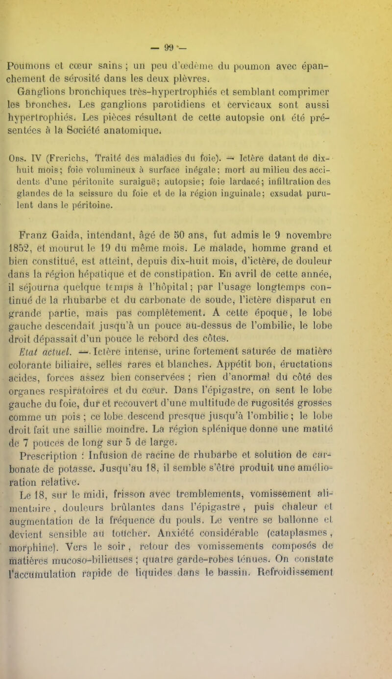 — &9 •- Pounions et coeur sains; un peu d'(jedeinc du poumon avec epan- chement de serosite dans les deux plevres. Ganglions bronchiques tres-hypcrtrophies et semblant comprimcr les bronches. Les ganglions parotidiens et cervicaux sont aussi hypertrophies. Les pieces resultant de cette autopsie ont ete pre- sentees a la Societe anatomique. Obs. IV (Frerichs, Traite des maladies du foic). Ictere datant de dix- huit mois; foie volumineux a surface inegale; mort au milieu des acci- dents; d'une peritonite suraigue; autopsie; foie lardace; infiltration des glandes de la scissure du foie et de la region inguinale; exsudat puru- lent dans le peritoine. Franz Gaida, intcndant, age de 50 ans, fut admis le 9 novembre 1852, et mourut le 19 du meme mois. Le malade, homme grand et bien constitue, est atteint, depuis dix-huit mois, d'ictere, de douleur dans la region hepatique et de constipation. En avril de cette annee, il sejourna quclque temps a I'hopital; par I'usage longtemps con- tinue de la rhubarbe et du carbonate de soude, I'ictere disparut en grandc partie, mais pas completement. A cette epoque, le lobe gauche descendait jusqu'a un pouce au-dessus de I'ombilic, le lobe droit depassait d'un pouce le rebord des cotes. Elat acluel. -^.Iclere intense, urine fortement satureo de matierc colorante biliaire, selles rares et blanches. Appetit bon, eructations acides, forces assez bien conservees ; rien d'anormal du cote des organcs respiratoires et du coeur. Dans I'epigastre, on sent le lobe gauche du foie, duret reconvert d'une multitude de rugosites grosses commc un pois ; ce lobe descend presque jusqu'a I'ombilic; le lobe droit fait une saillie momdre. La region splenique donne une matite de 7 pouces de long sur 5 de large. Prescription : Infusion de racine de rhubarbe et solution de car- bonate de potasse. Jusqu'au 18, il semble s'ctre produit une amelio- ration relative. Le 18, sur Ic midi, frisson avec tremblements, vomissertient ali- mentairo , douleurs brulantcs dans I'epigastre , puis chaleur et augmentation de la frequence du pouls. Le ventre se ballonne et devient sensible au lollcher. Anxiete considerable (cataplasmes, morphine). Vers le soir, retour des vomissements composes de matieres mucoso-bilieuses ; quatre garde-robes tenues. On constate racciimulation rapide de liquides dans le bassin. Refroidissemenf